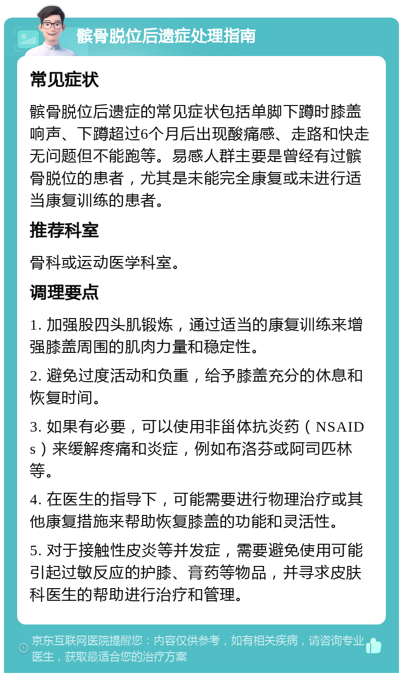 髌骨脱位后遗症处理指南 常见症状 髌骨脱位后遗症的常见症状包括单脚下蹲时膝盖响声、下蹲超过6个月后出现酸痛感、走路和快走无问题但不能跑等。易感人群主要是曾经有过髌骨脱位的患者，尤其是未能完全康复或未进行适当康复训练的患者。 推荐科室 骨科或运动医学科室。 调理要点 1. 加强股四头肌锻炼，通过适当的康复训练来增强膝盖周围的肌肉力量和稳定性。 2. 避免过度活动和负重，给予膝盖充分的休息和恢复时间。 3. 如果有必要，可以使用非甾体抗炎药（NSAIDs）来缓解疼痛和炎症，例如布洛芬或阿司匹林等。 4. 在医生的指导下，可能需要进行物理治疗或其他康复措施来帮助恢复膝盖的功能和灵活性。 5. 对于接触性皮炎等并发症，需要避免使用可能引起过敏反应的护膝、膏药等物品，并寻求皮肤科医生的帮助进行治疗和管理。