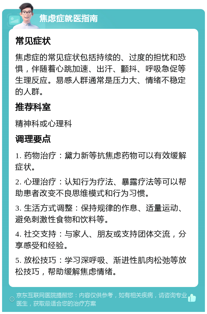 焦虑症就医指南 常见症状 焦虑症的常见症状包括持续的、过度的担忧和恐惧，伴随着心跳加速、出汗、颤抖、呼吸急促等生理反应。易感人群通常是压力大、情绪不稳定的人群。 推荐科室 精神科或心理科 调理要点 1. 药物治疗：黛力新等抗焦虑药物可以有效缓解症状。 2. 心理治疗：认知行为疗法、暴露疗法等可以帮助患者改变不良思维模式和行为习惯。 3. 生活方式调整：保持规律的作息、适量运动、避免刺激性食物和饮料等。 4. 社交支持：与家人、朋友或支持团体交流，分享感受和经验。 5. 放松技巧：学习深呼吸、渐进性肌肉松弛等放松技巧，帮助缓解焦虑情绪。