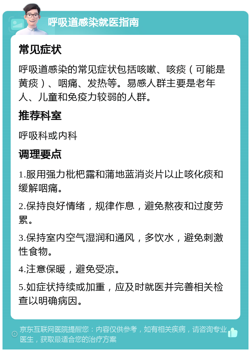 呼吸道感染就医指南 常见症状 呼吸道感染的常见症状包括咳嗽、咳痰（可能是黄痰）、咽痛、发热等。易感人群主要是老年人、儿童和免疫力较弱的人群。 推荐科室 呼吸科或内科 调理要点 1.服用强力枇杷露和蒲地蓝消炎片以止咳化痰和缓解咽痛。 2.保持良好情绪，规律作息，避免熬夜和过度劳累。 3.保持室内空气湿润和通风，多饮水，避免刺激性食物。 4.注意保暖，避免受凉。 5.如症状持续或加重，应及时就医并完善相关检查以明确病因。