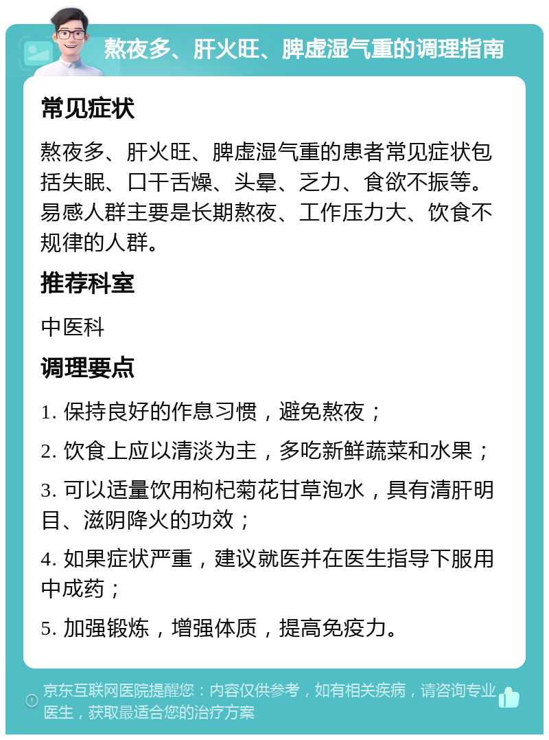 熬夜多、肝火旺、脾虚湿气重的调理指南 常见症状 熬夜多、肝火旺、脾虚湿气重的患者常见症状包括失眠、口干舌燥、头晕、乏力、食欲不振等。易感人群主要是长期熬夜、工作压力大、饮食不规律的人群。 推荐科室 中医科 调理要点 1. 保持良好的作息习惯，避免熬夜； 2. 饮食上应以清淡为主，多吃新鲜蔬菜和水果； 3. 可以适量饮用枸杞菊花甘草泡水，具有清肝明目、滋阴降火的功效； 4. 如果症状严重，建议就医并在医生指导下服用中成药； 5. 加强锻炼，增强体质，提高免疫力。