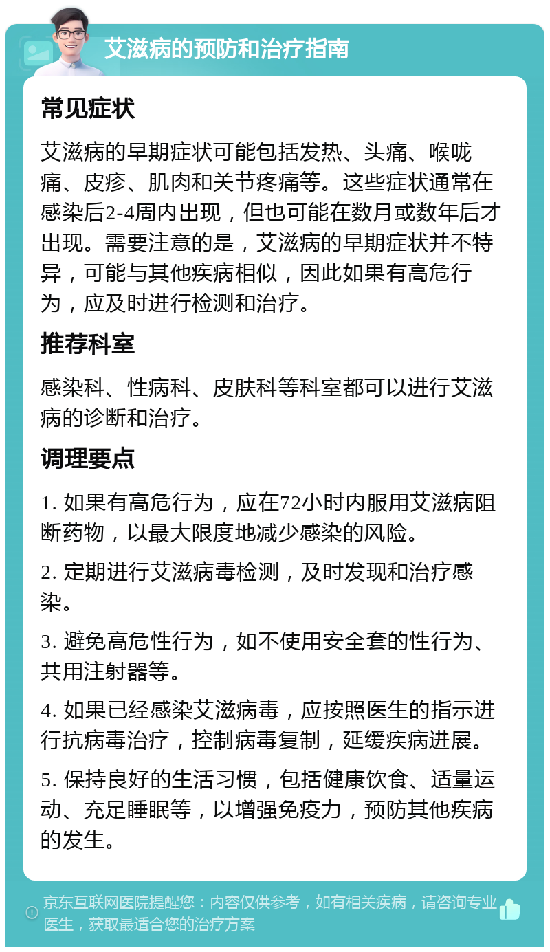 艾滋病的预防和治疗指南 常见症状 艾滋病的早期症状可能包括发热、头痛、喉咙痛、皮疹、肌肉和关节疼痛等。这些症状通常在感染后2-4周内出现，但也可能在数月或数年后才出现。需要注意的是，艾滋病的早期症状并不特异，可能与其他疾病相似，因此如果有高危行为，应及时进行检测和治疗。 推荐科室 感染科、性病科、皮肤科等科室都可以进行艾滋病的诊断和治疗。 调理要点 1. 如果有高危行为，应在72小时内服用艾滋病阻断药物，以最大限度地减少感染的风险。 2. 定期进行艾滋病毒检测，及时发现和治疗感染。 3. 避免高危性行为，如不使用安全套的性行为、共用注射器等。 4. 如果已经感染艾滋病毒，应按照医生的指示进行抗病毒治疗，控制病毒复制，延缓疾病进展。 5. 保持良好的生活习惯，包括健康饮食、适量运动、充足睡眠等，以增强免疫力，预防其他疾病的发生。