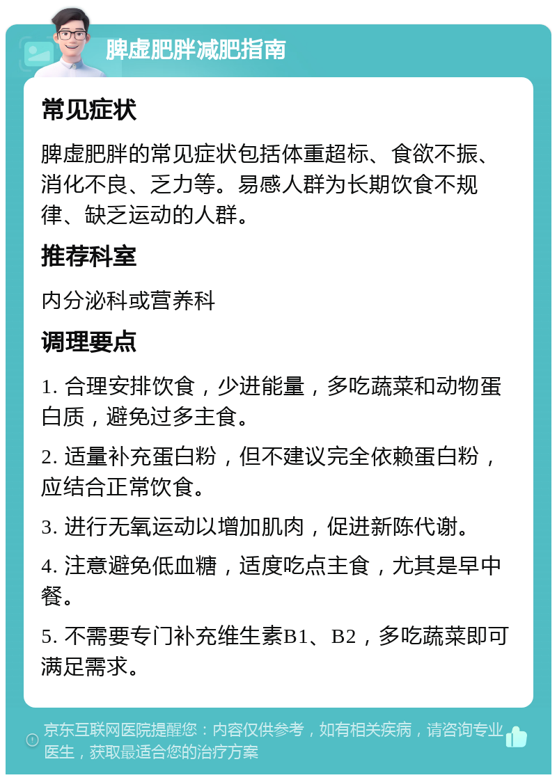 脾虚肥胖减肥指南 常见症状 脾虚肥胖的常见症状包括体重超标、食欲不振、消化不良、乏力等。易感人群为长期饮食不规律、缺乏运动的人群。 推荐科室 内分泌科或营养科 调理要点 1. 合理安排饮食，少进能量，多吃蔬菜和动物蛋白质，避免过多主食。 2. 适量补充蛋白粉，但不建议完全依赖蛋白粉，应结合正常饮食。 3. 进行无氧运动以增加肌肉，促进新陈代谢。 4. 注意避免低血糖，适度吃点主食，尤其是早中餐。 5. 不需要专门补充维生素B1、B2，多吃蔬菜即可满足需求。