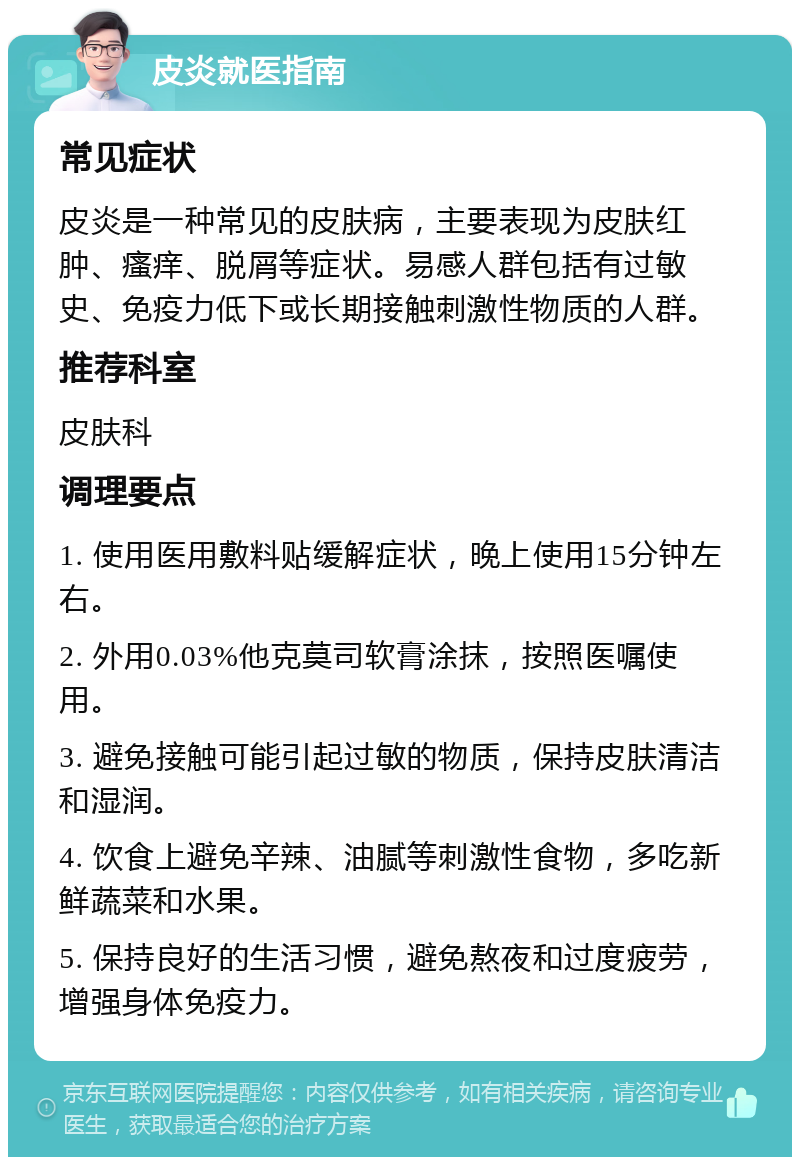 皮炎就医指南 常见症状 皮炎是一种常见的皮肤病，主要表现为皮肤红肿、瘙痒、脱屑等症状。易感人群包括有过敏史、免疫力低下或长期接触刺激性物质的人群。 推荐科室 皮肤科 调理要点 1. 使用医用敷料贴缓解症状，晚上使用15分钟左右。 2. 外用0.03%他克莫司软膏涂抹，按照医嘱使用。 3. 避免接触可能引起过敏的物质，保持皮肤清洁和湿润。 4. 饮食上避免辛辣、油腻等刺激性食物，多吃新鲜蔬菜和水果。 5. 保持良好的生活习惯，避免熬夜和过度疲劳，增强身体免疫力。