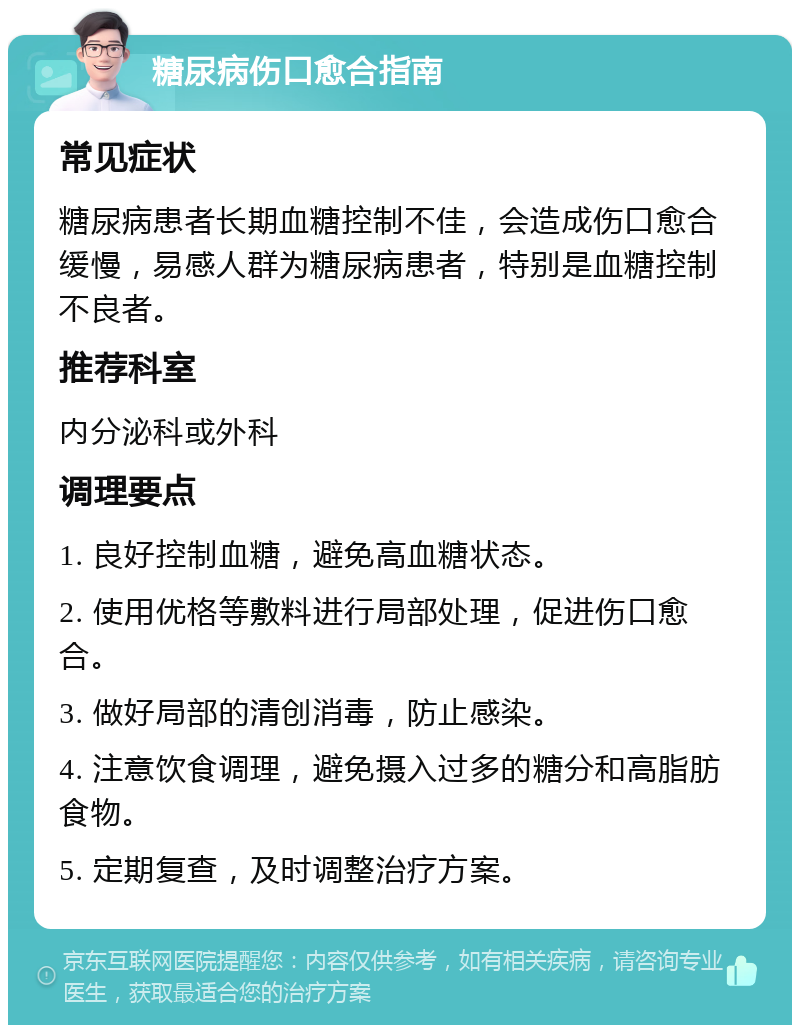 糖尿病伤口愈合指南 常见症状 糖尿病患者长期血糖控制不佳，会造成伤口愈合缓慢，易感人群为糖尿病患者，特别是血糖控制不良者。 推荐科室 内分泌科或外科 调理要点 1. 良好控制血糖，避免高血糖状态。 2. 使用优格等敷料进行局部处理，促进伤口愈合。 3. 做好局部的清创消毒，防止感染。 4. 注意饮食调理，避免摄入过多的糖分和高脂肪食物。 5. 定期复查，及时调整治疗方案。