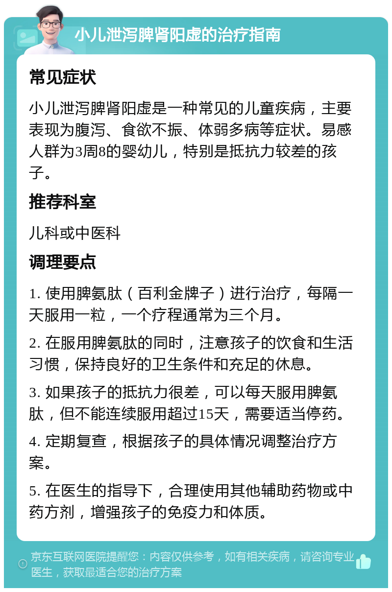 小儿泄泻脾肾阳虚的治疗指南 常见症状 小儿泄泻脾肾阳虚是一种常见的儿童疾病，主要表现为腹泻、食欲不振、体弱多病等症状。易感人群为3周8的婴幼儿，特别是抵抗力较差的孩子。 推荐科室 儿科或中医科 调理要点 1. 使用脾氨肽（百利金牌子）进行治疗，每隔一天服用一粒，一个疗程通常为三个月。 2. 在服用脾氨肽的同时，注意孩子的饮食和生活习惯，保持良好的卫生条件和充足的休息。 3. 如果孩子的抵抗力很差，可以每天服用脾氨肽，但不能连续服用超过15天，需要适当停药。 4. 定期复查，根据孩子的具体情况调整治疗方案。 5. 在医生的指导下，合理使用其他辅助药物或中药方剂，增强孩子的免疫力和体质。