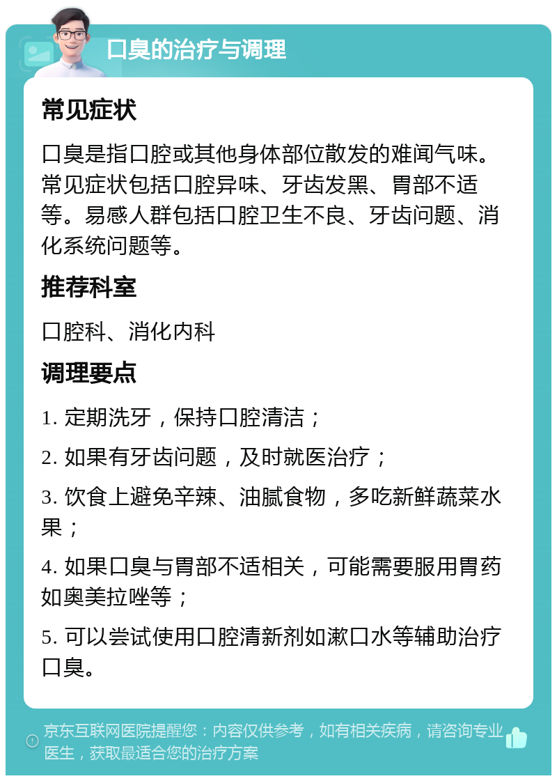 口臭的治疗与调理 常见症状 口臭是指口腔或其他身体部位散发的难闻气味。常见症状包括口腔异味、牙齿发黑、胃部不适等。易感人群包括口腔卫生不良、牙齿问题、消化系统问题等。 推荐科室 口腔科、消化内科 调理要点 1. 定期洗牙，保持口腔清洁； 2. 如果有牙齿问题，及时就医治疗； 3. 饮食上避免辛辣、油腻食物，多吃新鲜蔬菜水果； 4. 如果口臭与胃部不适相关，可能需要服用胃药如奥美拉唑等； 5. 可以尝试使用口腔清新剂如漱口水等辅助治疗口臭。