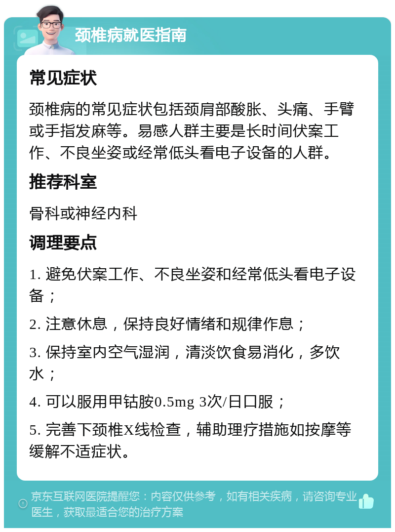 颈椎病就医指南 常见症状 颈椎病的常见症状包括颈肩部酸胀、头痛、手臂或手指发麻等。易感人群主要是长时间伏案工作、不良坐姿或经常低头看电子设备的人群。 推荐科室 骨科或神经内科 调理要点 1. 避免伏案工作、不良坐姿和经常低头看电子设备； 2. 注意休息，保持良好情绪和规律作息； 3. 保持室内空气湿润，清淡饮食易消化，多饮水； 4. 可以服用甲钴胺0.5mg 3次/日口服； 5. 完善下颈椎X线检查，辅助理疗措施如按摩等缓解不适症状。