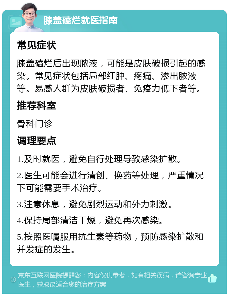 膝盖磕烂就医指南 常见症状 膝盖磕烂后出现脓液，可能是皮肤破损引起的感染。常见症状包括局部红肿、疼痛、渗出脓液等。易感人群为皮肤破损者、免疫力低下者等。 推荐科室 骨科门诊 调理要点 1.及时就医，避免自行处理导致感染扩散。 2.医生可能会进行清创、换药等处理，严重情况下可能需要手术治疗。 3.注意休息，避免剧烈运动和外力刺激。 4.保持局部清洁干燥，避免再次感染。 5.按照医嘱服用抗生素等药物，预防感染扩散和并发症的发生。