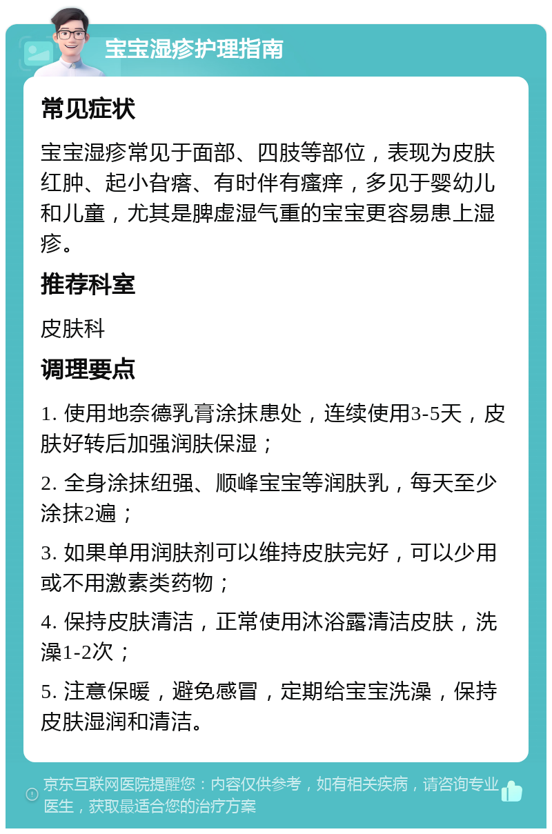 宝宝湿疹护理指南 常见症状 宝宝湿疹常见于面部、四肢等部位，表现为皮肤红肿、起小旮瘩、有时伴有瘙痒，多见于婴幼儿和儿童，尤其是脾虚湿气重的宝宝更容易患上湿疹。 推荐科室 皮肤科 调理要点 1. 使用地奈德乳膏涂抹患处，连续使用3-5天，皮肤好转后加强润肤保湿； 2. 全身涂抹纽强、顺峰宝宝等润肤乳，每天至少涂抹2遍； 3. 如果单用润肤剂可以维持皮肤完好，可以少用或不用激素类药物； 4. 保持皮肤清洁，正常使用沐浴露清洁皮肤，洗澡1-2次； 5. 注意保暖，避免感冒，定期给宝宝洗澡，保持皮肤湿润和清洁。