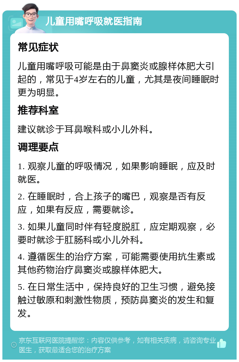 儿童用嘴呼吸就医指南 常见症状 儿童用嘴呼吸可能是由于鼻窦炎或腺样体肥大引起的，常见于4岁左右的儿童，尤其是夜间睡眠时更为明显。 推荐科室 建议就诊于耳鼻喉科或小儿外科。 调理要点 1. 观察儿童的呼吸情况，如果影响睡眠，应及时就医。 2. 在睡眠时，合上孩子的嘴巴，观察是否有反应，如果有反应，需要就诊。 3. 如果儿童同时伴有轻度脱肛，应定期观察，必要时就诊于肛肠科或小儿外科。 4. 遵循医生的治疗方案，可能需要使用抗生素或其他药物治疗鼻窦炎或腺样体肥大。 5. 在日常生活中，保持良好的卫生习惯，避免接触过敏原和刺激性物质，预防鼻窦炎的发生和复发。