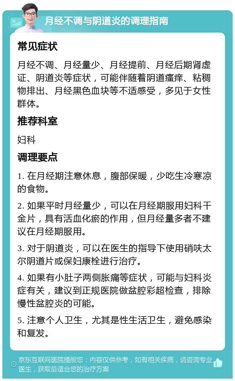 月经不调与阴道炎的调理指南 常见症状 月经不调、月经量少、月经提前、月经后期肾虚证、阴道炎等症状，可能伴随着阴道瘙痒、粘稠物排出、月经黑色血块等不适感受，多见于女性群体。 推荐科室 妇科 调理要点 1. 在月经期注意休息，腹部保暖，少吃生冷寒凉的食物。 2. 如果平时月经量少，可以在月经期服用妇科千金片，具有活血化瘀的作用，但月经量多者不建议在月经期服用。 3. 对于阴道炎，可以在医生的指导下使用硝呋太尔阴道片或保妇康栓进行治疗。 4. 如果有小肚子两侧胀痛等症状，可能与妇科炎症有关，建议到正规医院做盆腔彩超检查，排除慢性盆腔炎的可能。 5. 注意个人卫生，尤其是性生活卫生，避免感染和复发。