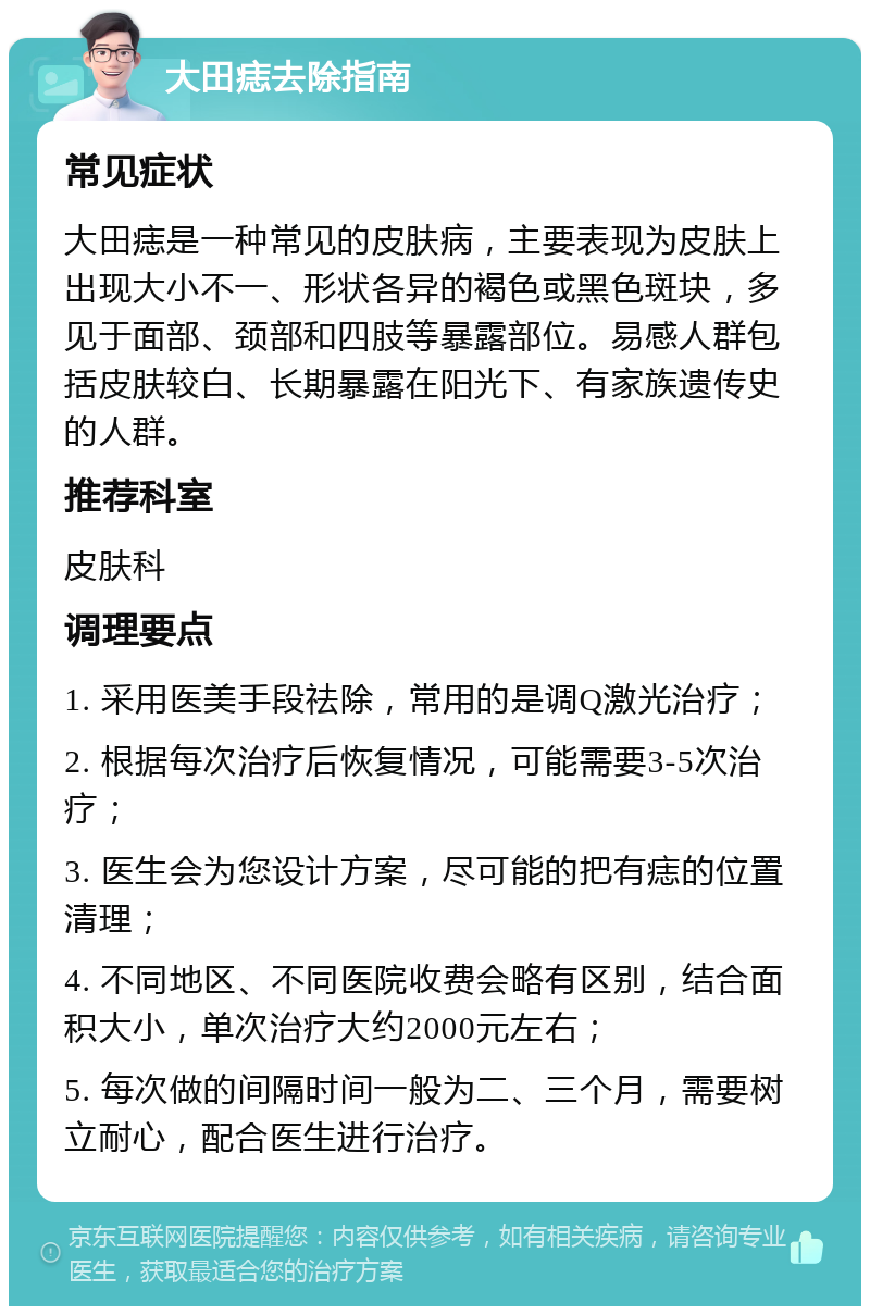 大田痣去除指南 常见症状 大田痣是一种常见的皮肤病，主要表现为皮肤上出现大小不一、形状各异的褐色或黑色斑块，多见于面部、颈部和四肢等暴露部位。易感人群包括皮肤较白、长期暴露在阳光下、有家族遗传史的人群。 推荐科室 皮肤科 调理要点 1. 采用医美手段祛除，常用的是调Q激光治疗； 2. 根据每次治疗后恢复情况，可能需要3-5次治疗； 3. 医生会为您设计方案，尽可能的把有痣的位置清理； 4. 不同地区、不同医院收费会略有区别，结合面积大小，单次治疗大约2000元左右； 5. 每次做的间隔时间一般为二、三个月，需要树立耐心，配合医生进行治疗。