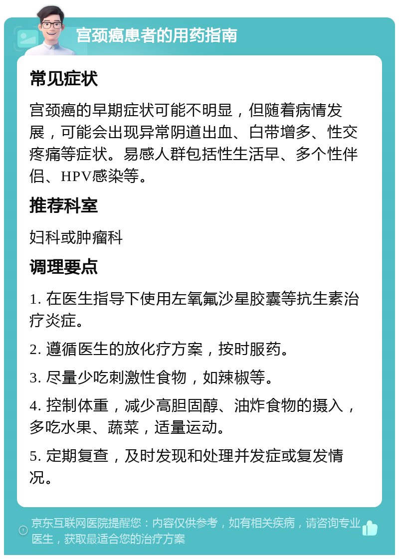 宫颈癌患者的用药指南 常见症状 宫颈癌的早期症状可能不明显，但随着病情发展，可能会出现异常阴道出血、白带增多、性交疼痛等症状。易感人群包括性生活早、多个性伴侣、HPV感染等。 推荐科室 妇科或肿瘤科 调理要点 1. 在医生指导下使用左氧氟沙星胶囊等抗生素治疗炎症。 2. 遵循医生的放化疗方案，按时服药。 3. 尽量少吃刺激性食物，如辣椒等。 4. 控制体重，减少高胆固醇、油炸食物的摄入，多吃水果、蔬菜，适量运动。 5. 定期复查，及时发现和处理并发症或复发情况。