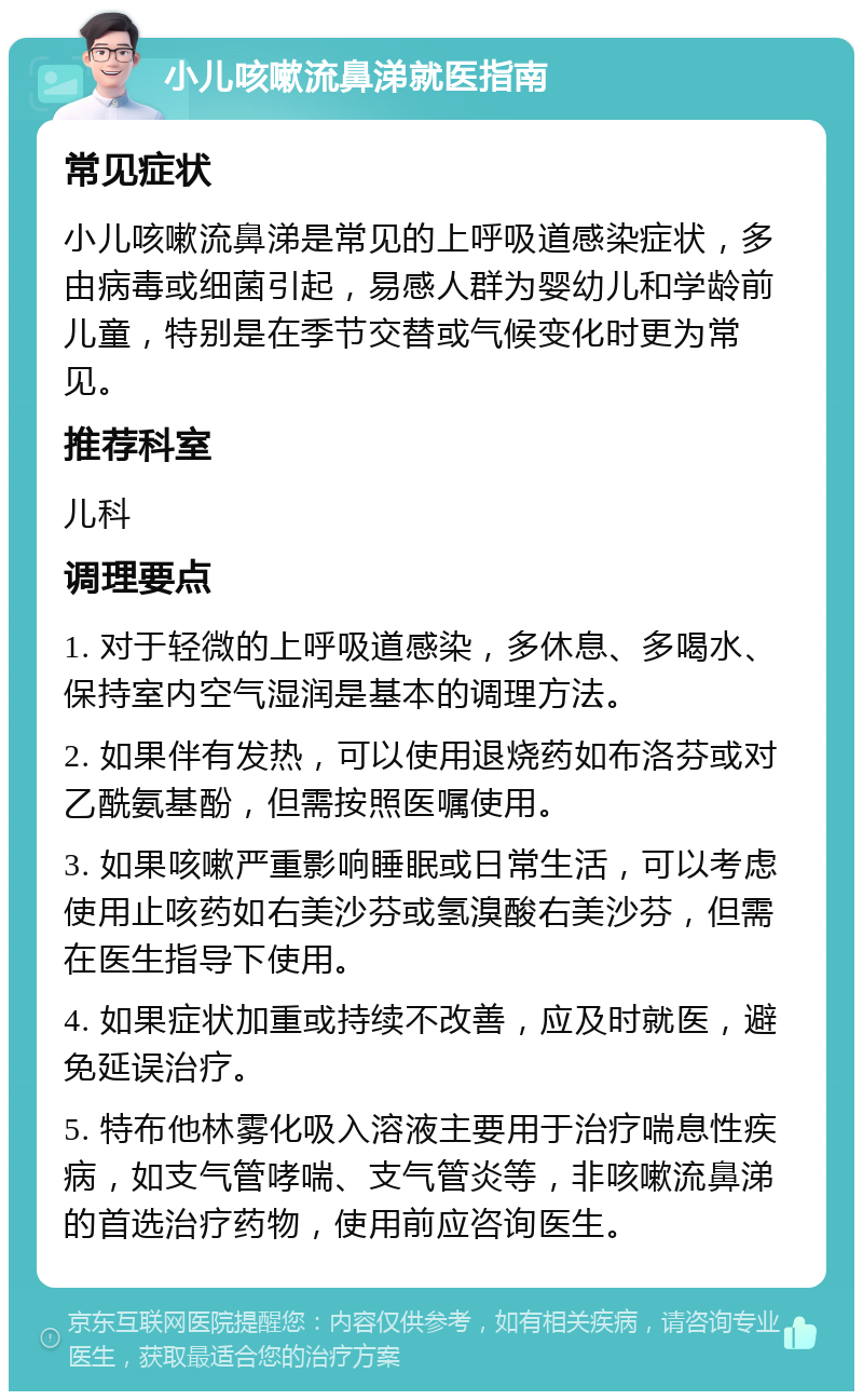 小儿咳嗽流鼻涕就医指南 常见症状 小儿咳嗽流鼻涕是常见的上呼吸道感染症状，多由病毒或细菌引起，易感人群为婴幼儿和学龄前儿童，特别是在季节交替或气候变化时更为常见。 推荐科室 儿科 调理要点 1. 对于轻微的上呼吸道感染，多休息、多喝水、保持室内空气湿润是基本的调理方法。 2. 如果伴有发热，可以使用退烧药如布洛芬或对乙酰氨基酚，但需按照医嘱使用。 3. 如果咳嗽严重影响睡眠或日常生活，可以考虑使用止咳药如右美沙芬或氢溴酸右美沙芬，但需在医生指导下使用。 4. 如果症状加重或持续不改善，应及时就医，避免延误治疗。 5. 特布他林雾化吸入溶液主要用于治疗喘息性疾病，如支气管哮喘、支气管炎等，非咳嗽流鼻涕的首选治疗药物，使用前应咨询医生。