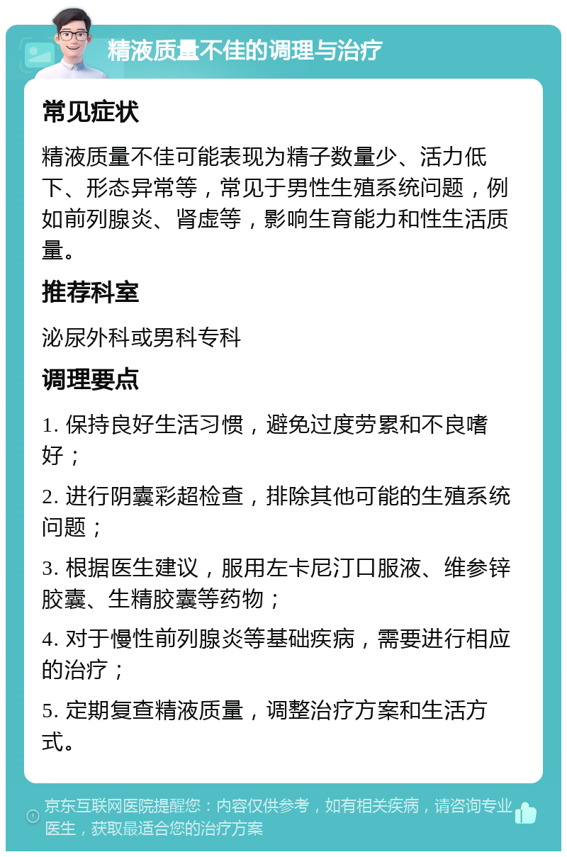 精液质量不佳的调理与治疗 常见症状 精液质量不佳可能表现为精子数量少、活力低下、形态异常等，常见于男性生殖系统问题，例如前列腺炎、肾虚等，影响生育能力和性生活质量。 推荐科室 泌尿外科或男科专科 调理要点 1. 保持良好生活习惯，避免过度劳累和不良嗜好； 2. 进行阴囊彩超检查，排除其他可能的生殖系统问题； 3. 根据医生建议，服用左卡尼汀口服液、维参锌胶囊、生精胶囊等药物； 4. 对于慢性前列腺炎等基础疾病，需要进行相应的治疗； 5. 定期复查精液质量，调整治疗方案和生活方式。