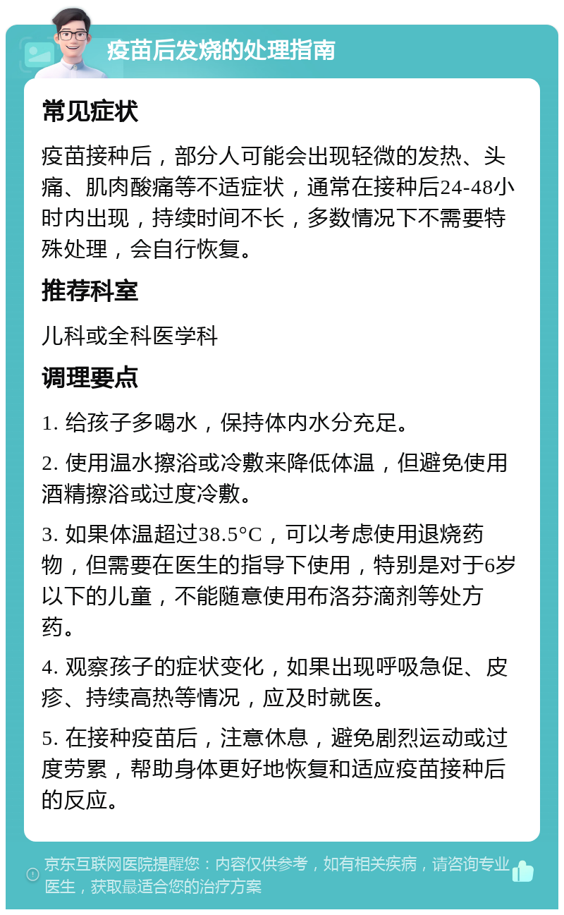 疫苗后发烧的处理指南 常见症状 疫苗接种后，部分人可能会出现轻微的发热、头痛、肌肉酸痛等不适症状，通常在接种后24-48小时内出现，持续时间不长，多数情况下不需要特殊处理，会自行恢复。 推荐科室 儿科或全科医学科 调理要点 1. 给孩子多喝水，保持体内水分充足。 2. 使用温水擦浴或冷敷来降低体温，但避免使用酒精擦浴或过度冷敷。 3. 如果体温超过38.5°C，可以考虑使用退烧药物，但需要在医生的指导下使用，特别是对于6岁以下的儿童，不能随意使用布洛芬滴剂等处方药。 4. 观察孩子的症状变化，如果出现呼吸急促、皮疹、持续高热等情况，应及时就医。 5. 在接种疫苗后，注意休息，避免剧烈运动或过度劳累，帮助身体更好地恢复和适应疫苗接种后的反应。