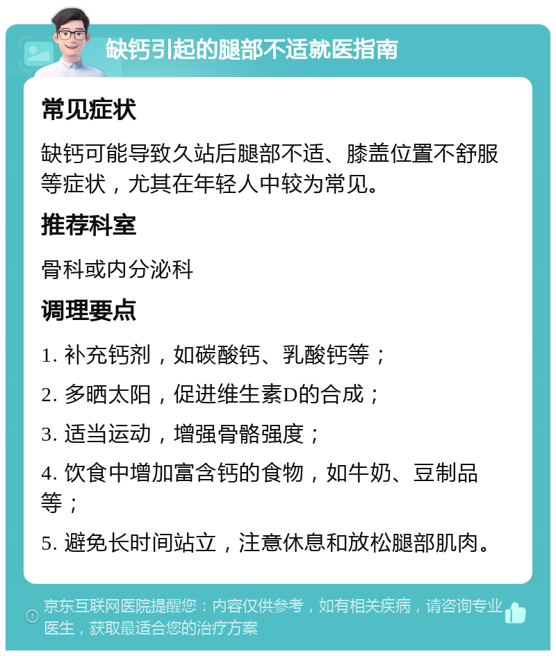 缺钙引起的腿部不适就医指南 常见症状 缺钙可能导致久站后腿部不适、膝盖位置不舒服等症状，尤其在年轻人中较为常见。 推荐科室 骨科或内分泌科 调理要点 1. 补充钙剂，如碳酸钙、乳酸钙等； 2. 多晒太阳，促进维生素D的合成； 3. 适当运动，增强骨骼强度； 4. 饮食中增加富含钙的食物，如牛奶、豆制品等； 5. 避免长时间站立，注意休息和放松腿部肌肉。