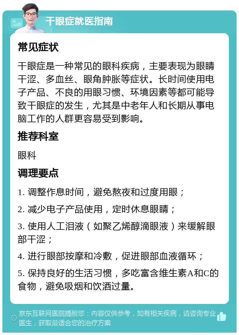 干眼症就医指南 常见症状 干眼症是一种常见的眼科疾病，主要表现为眼睛干涩、多血丝、眼角肿胀等症状。长时间使用电子产品、不良的用眼习惯、环境因素等都可能导致干眼症的发生，尤其是中老年人和长期从事电脑工作的人群更容易受到影响。 推荐科室 眼科 调理要点 1. 调整作息时间，避免熬夜和过度用眼； 2. 减少电子产品使用，定时休息眼睛； 3. 使用人工泪液（如聚乙烯醇滴眼液）来缓解眼部干涩； 4. 进行眼部按摩和冷敷，促进眼部血液循环； 5. 保持良好的生活习惯，多吃富含维生素A和C的食物，避免吸烟和饮酒过量。