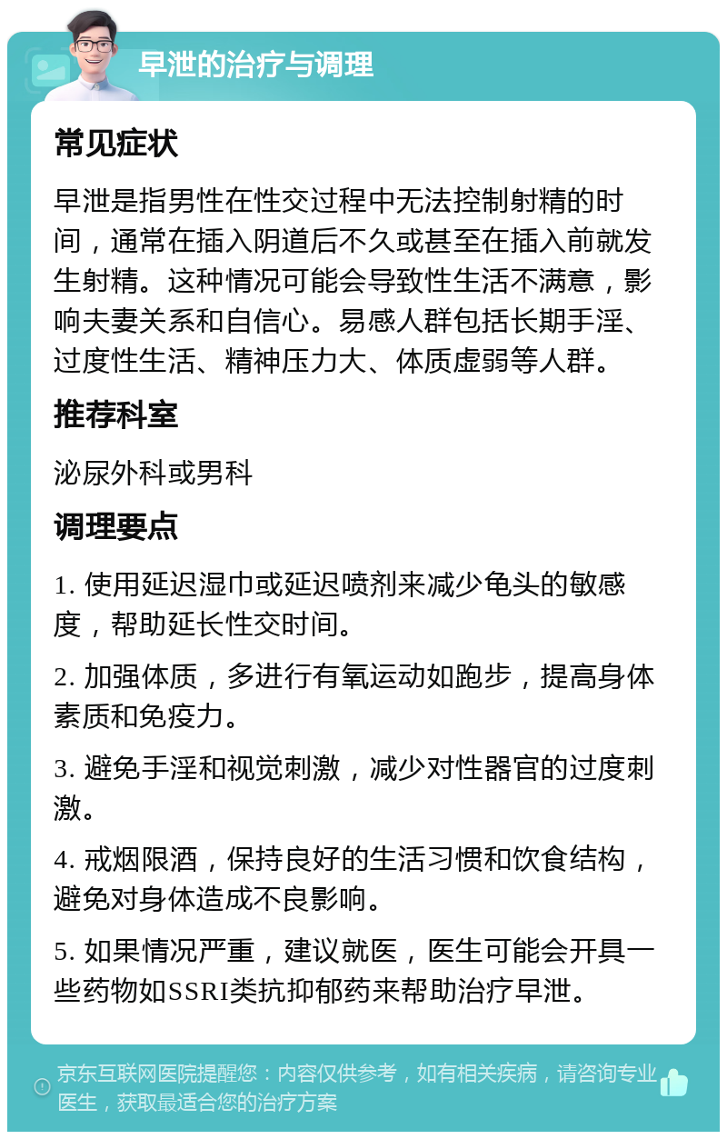 早泄的治疗与调理 常见症状 早泄是指男性在性交过程中无法控制射精的时间，通常在插入阴道后不久或甚至在插入前就发生射精。这种情况可能会导致性生活不满意，影响夫妻关系和自信心。易感人群包括长期手淫、过度性生活、精神压力大、体质虚弱等人群。 推荐科室 泌尿外科或男科 调理要点 1. 使用延迟湿巾或延迟喷剂来减少龟头的敏感度，帮助延长性交时间。 2. 加强体质，多进行有氧运动如跑步，提高身体素质和免疫力。 3. 避免手淫和视觉刺激，减少对性器官的过度刺激。 4. 戒烟限酒，保持良好的生活习惯和饮食结构，避免对身体造成不良影响。 5. 如果情况严重，建议就医，医生可能会开具一些药物如SSRI类抗抑郁药来帮助治疗早泄。