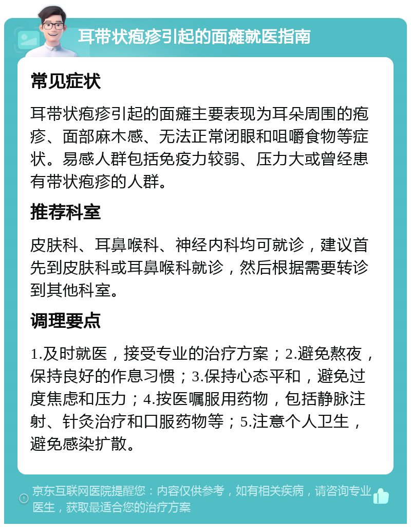 耳带状疱疹引起的面瘫就医指南 常见症状 耳带状疱疹引起的面瘫主要表现为耳朵周围的疱疹、面部麻木感、无法正常闭眼和咀嚼食物等症状。易感人群包括免疫力较弱、压力大或曾经患有带状疱疹的人群。 推荐科室 皮肤科、耳鼻喉科、神经内科均可就诊，建议首先到皮肤科或耳鼻喉科就诊，然后根据需要转诊到其他科室。 调理要点 1.及时就医，接受专业的治疗方案；2.避免熬夜，保持良好的作息习惯；3.保持心态平和，避免过度焦虑和压力；4.按医嘱服用药物，包括静脉注射、针灸治疗和口服药物等；5.注意个人卫生，避免感染扩散。