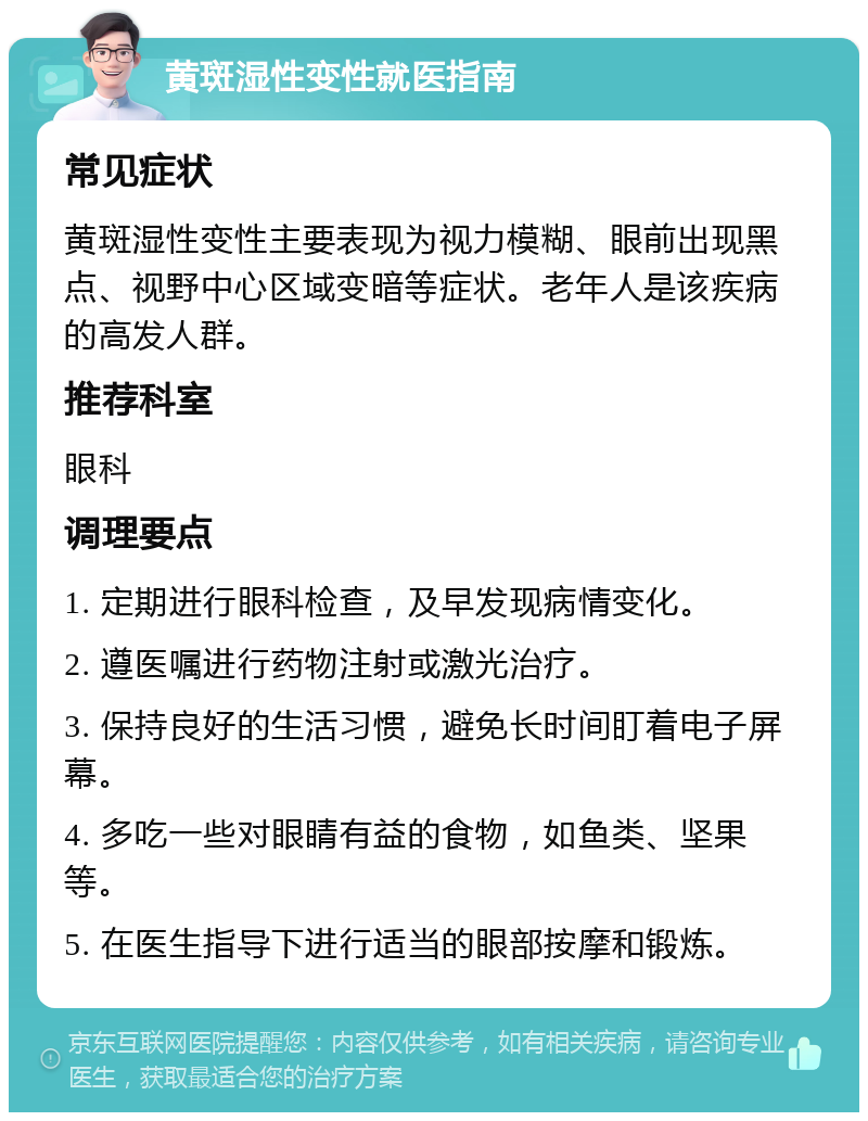 黄斑湿性变性就医指南 常见症状 黄斑湿性变性主要表现为视力模糊、眼前出现黑点、视野中心区域变暗等症状。老年人是该疾病的高发人群。 推荐科室 眼科 调理要点 1. 定期进行眼科检查，及早发现病情变化。 2. 遵医嘱进行药物注射或激光治疗。 3. 保持良好的生活习惯，避免长时间盯着电子屏幕。 4. 多吃一些对眼睛有益的食物，如鱼类、坚果等。 5. 在医生指导下进行适当的眼部按摩和锻炼。