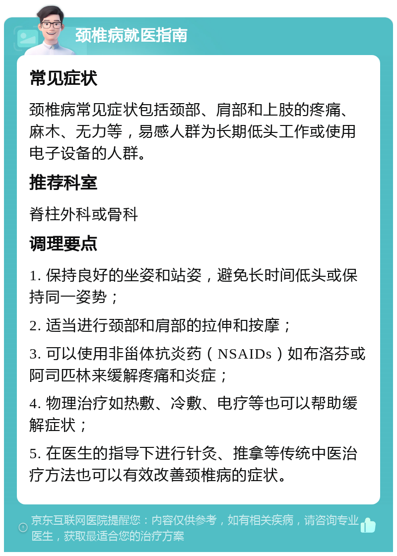 颈椎病就医指南 常见症状 颈椎病常见症状包括颈部、肩部和上肢的疼痛、麻木、无力等，易感人群为长期低头工作或使用电子设备的人群。 推荐科室 脊柱外科或骨科 调理要点 1. 保持良好的坐姿和站姿，避免长时间低头或保持同一姿势； 2. 适当进行颈部和肩部的拉伸和按摩； 3. 可以使用非甾体抗炎药（NSAIDs）如布洛芬或阿司匹林来缓解疼痛和炎症； 4. 物理治疗如热敷、冷敷、电疗等也可以帮助缓解症状； 5. 在医生的指导下进行针灸、推拿等传统中医治疗方法也可以有效改善颈椎病的症状。