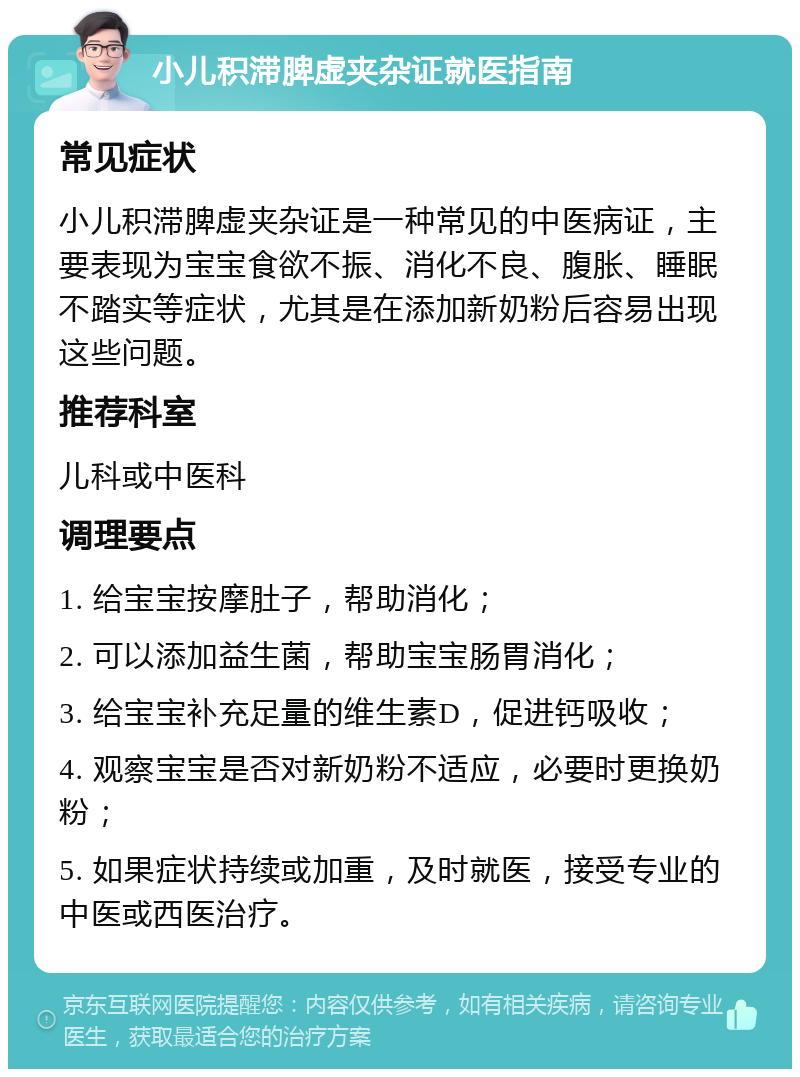 小儿积滞脾虚夹杂证就医指南 常见症状 小儿积滞脾虚夹杂证是一种常见的中医病证，主要表现为宝宝食欲不振、消化不良、腹胀、睡眠不踏实等症状，尤其是在添加新奶粉后容易出现这些问题。 推荐科室 儿科或中医科 调理要点 1. 给宝宝按摩肚子，帮助消化； 2. 可以添加益生菌，帮助宝宝肠胃消化； 3. 给宝宝补充足量的维生素D，促进钙吸收； 4. 观察宝宝是否对新奶粉不适应，必要时更换奶粉； 5. 如果症状持续或加重，及时就医，接受专业的中医或西医治疗。