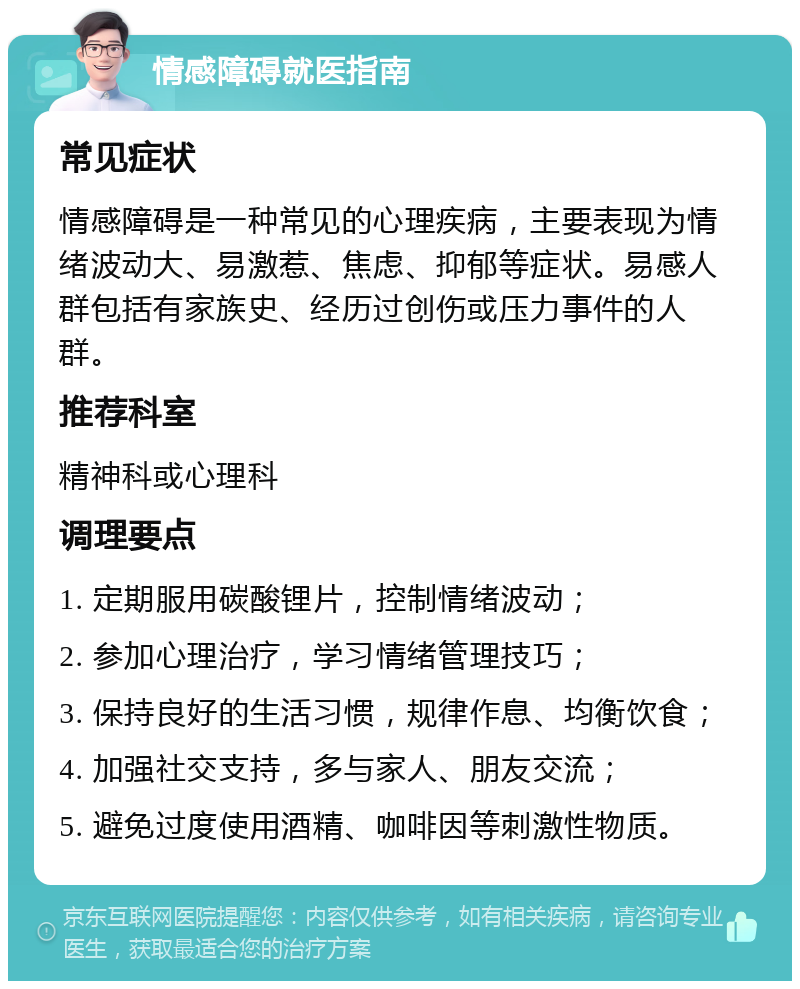 情感障碍就医指南 常见症状 情感障碍是一种常见的心理疾病，主要表现为情绪波动大、易激惹、焦虑、抑郁等症状。易感人群包括有家族史、经历过创伤或压力事件的人群。 推荐科室 精神科或心理科 调理要点 1. 定期服用碳酸锂片，控制情绪波动； 2. 参加心理治疗，学习情绪管理技巧； 3. 保持良好的生活习惯，规律作息、均衡饮食； 4. 加强社交支持，多与家人、朋友交流； 5. 避免过度使用酒精、咖啡因等刺激性物质。