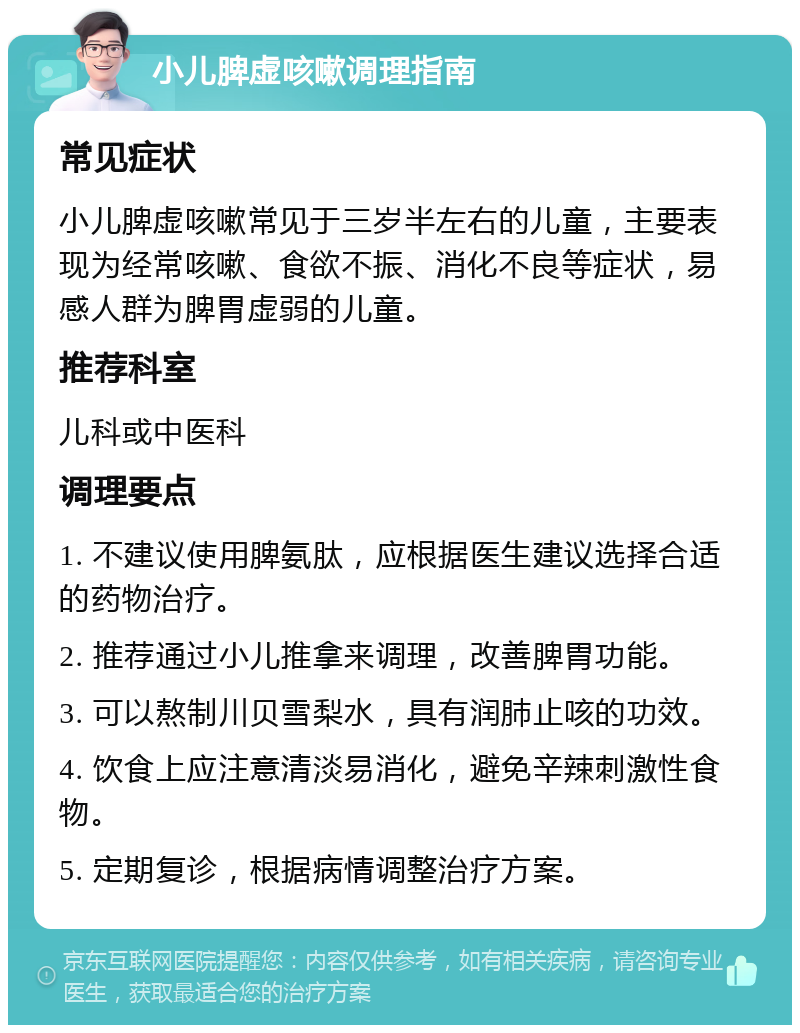 小儿脾虚咳嗽调理指南 常见症状 小儿脾虚咳嗽常见于三岁半左右的儿童，主要表现为经常咳嗽、食欲不振、消化不良等症状，易感人群为脾胃虚弱的儿童。 推荐科室 儿科或中医科 调理要点 1. 不建议使用脾氨肽，应根据医生建议选择合适的药物治疗。 2. 推荐通过小儿推拿来调理，改善脾胃功能。 3. 可以熬制川贝雪梨水，具有润肺止咳的功效。 4. 饮食上应注意清淡易消化，避免辛辣刺激性食物。 5. 定期复诊，根据病情调整治疗方案。