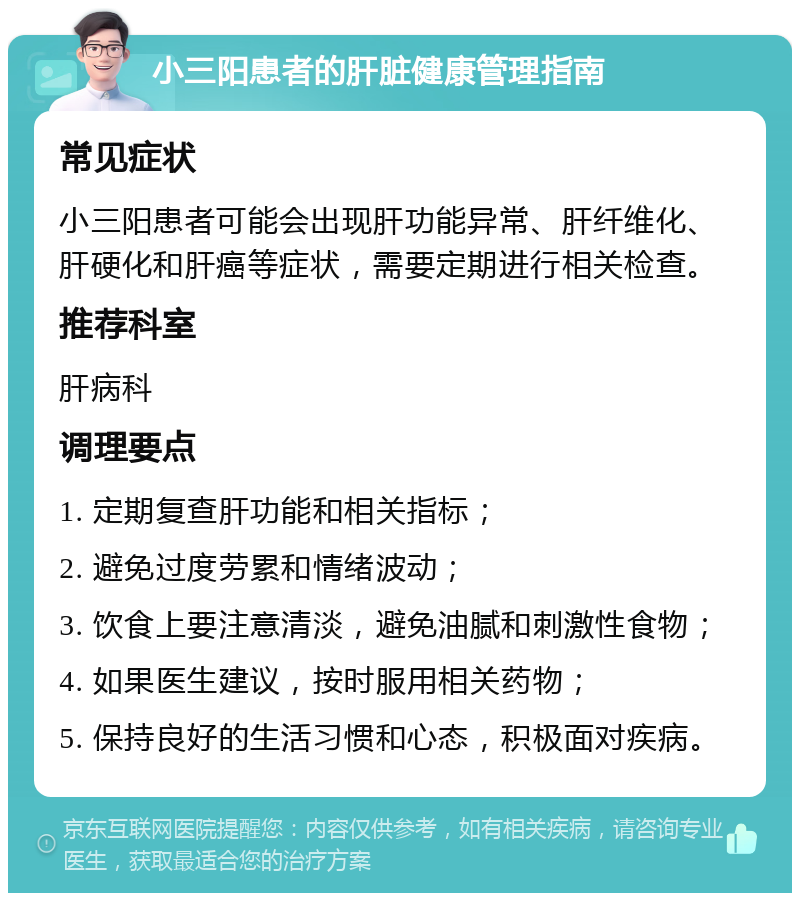 小三阳患者的肝脏健康管理指南 常见症状 小三阳患者可能会出现肝功能异常、肝纤维化、肝硬化和肝癌等症状，需要定期进行相关检查。 推荐科室 肝病科 调理要点 1. 定期复查肝功能和相关指标； 2. 避免过度劳累和情绪波动； 3. 饮食上要注意清淡，避免油腻和刺激性食物； 4. 如果医生建议，按时服用相关药物； 5. 保持良好的生活习惯和心态，积极面对疾病。