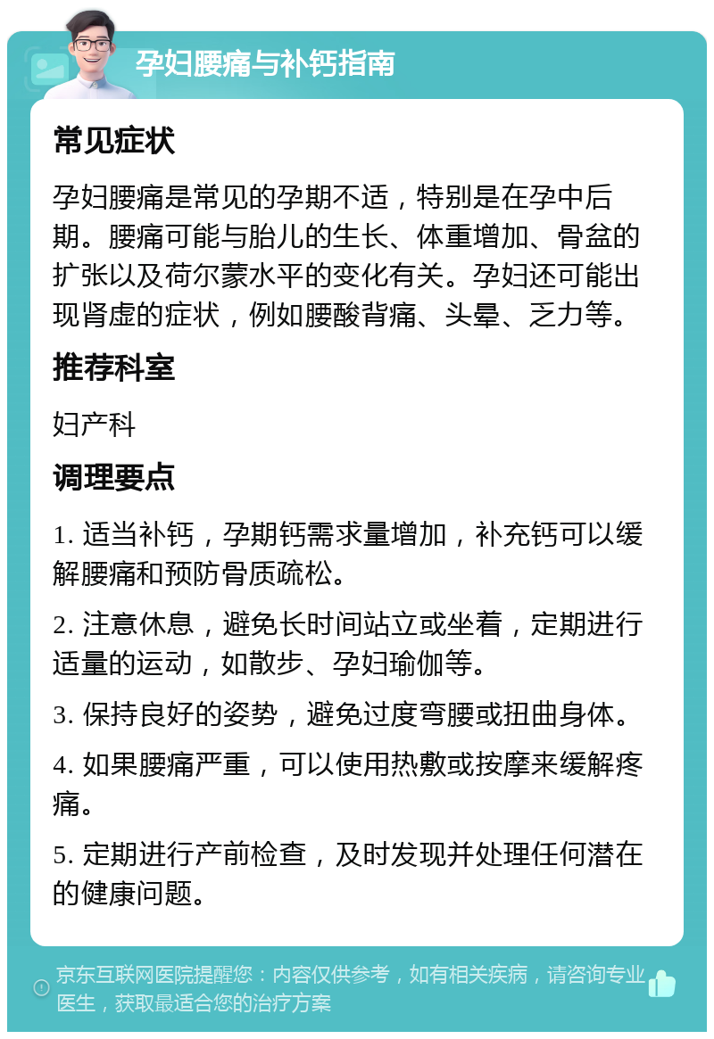 孕妇腰痛与补钙指南 常见症状 孕妇腰痛是常见的孕期不适，特别是在孕中后期。腰痛可能与胎儿的生长、体重增加、骨盆的扩张以及荷尔蒙水平的变化有关。孕妇还可能出现肾虚的症状，例如腰酸背痛、头晕、乏力等。 推荐科室 妇产科 调理要点 1. 适当补钙，孕期钙需求量增加，补充钙可以缓解腰痛和预防骨质疏松。 2. 注意休息，避免长时间站立或坐着，定期进行适量的运动，如散步、孕妇瑜伽等。 3. 保持良好的姿势，避免过度弯腰或扭曲身体。 4. 如果腰痛严重，可以使用热敷或按摩来缓解疼痛。 5. 定期进行产前检查，及时发现并处理任何潜在的健康问题。