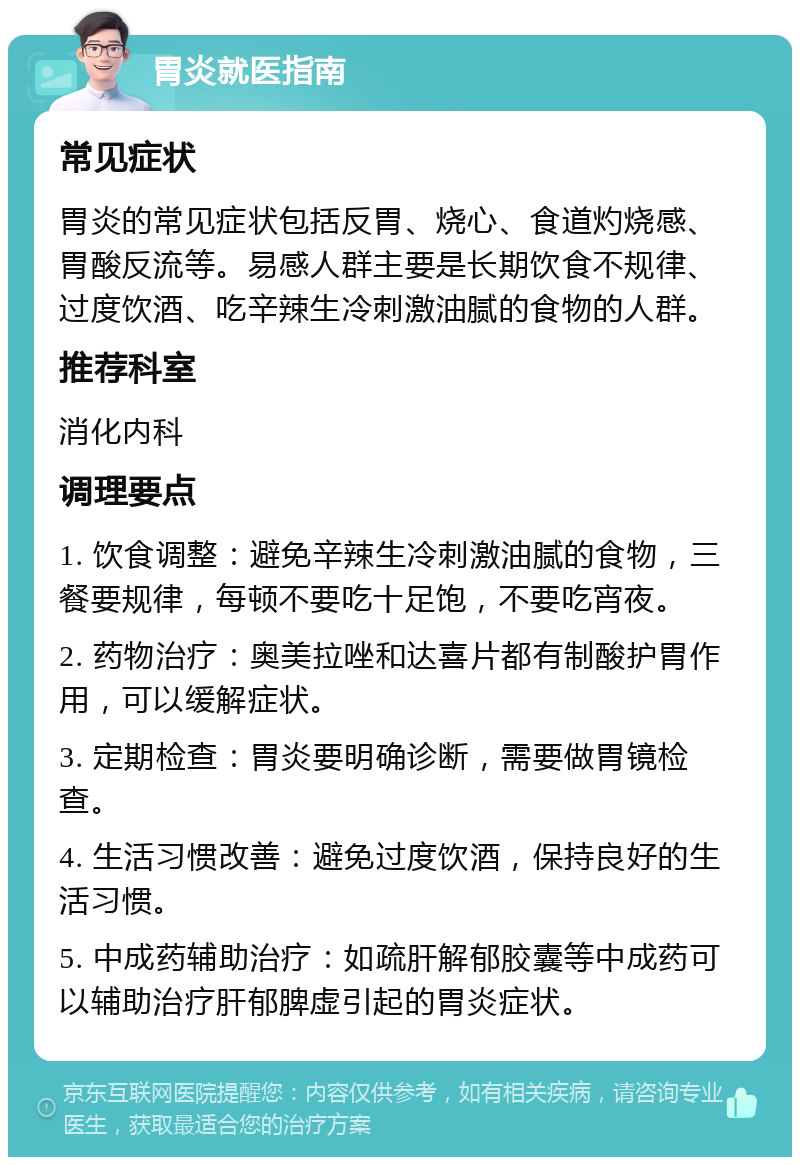 胃炎就医指南 常见症状 胃炎的常见症状包括反胃、烧心、食道灼烧感、胃酸反流等。易感人群主要是长期饮食不规律、过度饮酒、吃辛辣生冷刺激油腻的食物的人群。 推荐科室 消化内科 调理要点 1. 饮食调整：避免辛辣生冷刺激油腻的食物，三餐要规律，每顿不要吃十足饱，不要吃宵夜。 2. 药物治疗：奥美拉唑和达喜片都有制酸护胃作用，可以缓解症状。 3. 定期检查：胃炎要明确诊断，需要做胃镜检查。 4. 生活习惯改善：避免过度饮酒，保持良好的生活习惯。 5. 中成药辅助治疗：如疏肝解郁胶囊等中成药可以辅助治疗肝郁脾虚引起的胃炎症状。