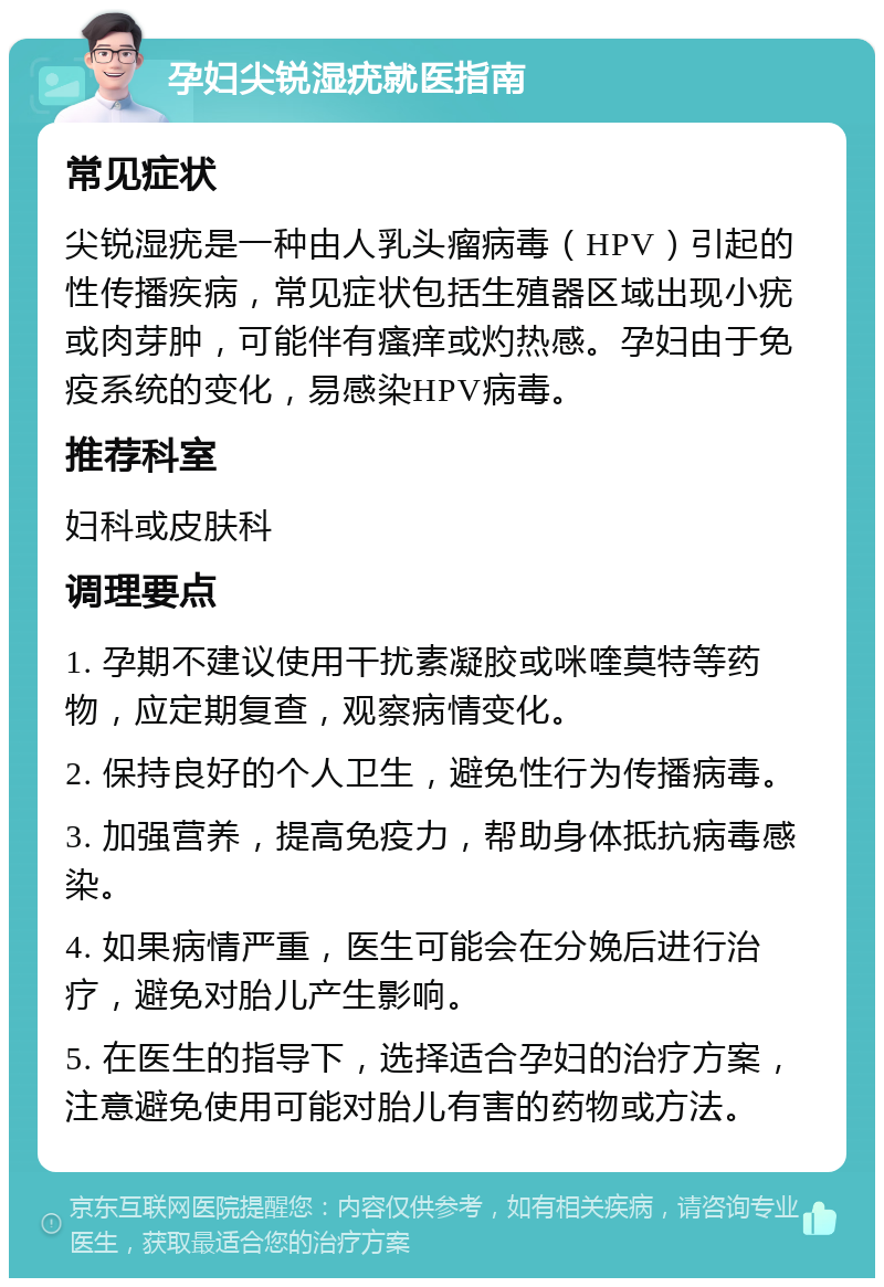 孕妇尖锐湿疣就医指南 常见症状 尖锐湿疣是一种由人乳头瘤病毒（HPV）引起的性传播疾病，常见症状包括生殖器区域出现小疣或肉芽肿，可能伴有瘙痒或灼热感。孕妇由于免疫系统的变化，易感染HPV病毒。 推荐科室 妇科或皮肤科 调理要点 1. 孕期不建议使用干扰素凝胶或咪喹莫特等药物，应定期复查，观察病情变化。 2. 保持良好的个人卫生，避免性行为传播病毒。 3. 加强营养，提高免疫力，帮助身体抵抗病毒感染。 4. 如果病情严重，医生可能会在分娩后进行治疗，避免对胎儿产生影响。 5. 在医生的指导下，选择适合孕妇的治疗方案，注意避免使用可能对胎儿有害的药物或方法。