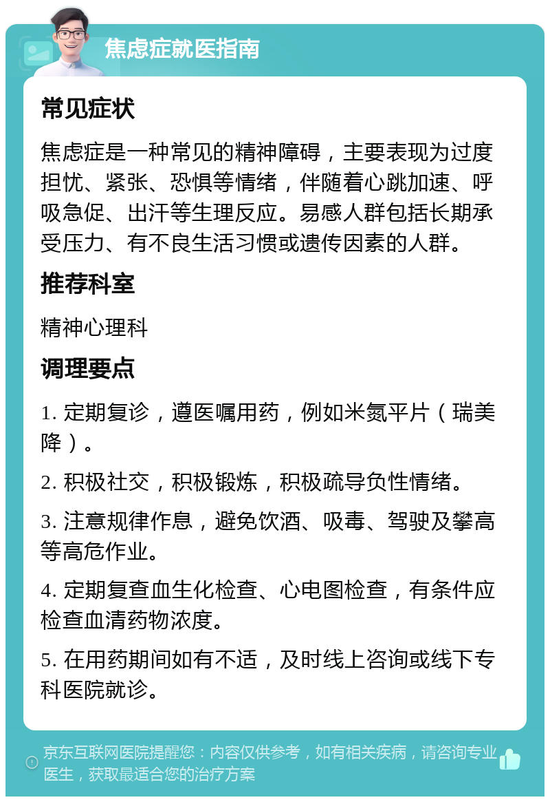 焦虑症就医指南 常见症状 焦虑症是一种常见的精神障碍，主要表现为过度担忧、紧张、恐惧等情绪，伴随着心跳加速、呼吸急促、出汗等生理反应。易感人群包括长期承受压力、有不良生活习惯或遗传因素的人群。 推荐科室 精神心理科 调理要点 1. 定期复诊，遵医嘱用药，例如米氮平片（瑞美降）。 2. 积极社交，积极锻炼，积极疏导负性情绪。 3. 注意规律作息，避免饮酒、吸毒、驾驶及攀高等高危作业。 4. 定期复查血生化检查、心电图检查，有条件应检查血清药物浓度。 5. 在用药期间如有不适，及时线上咨询或线下专科医院就诊。