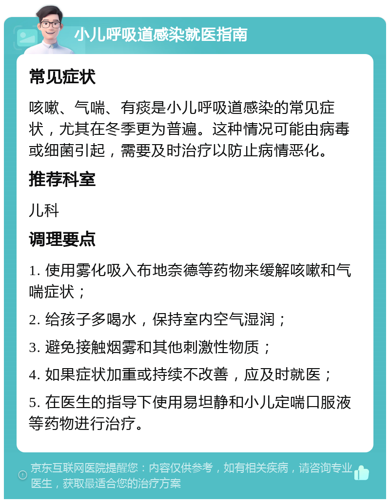 小儿呼吸道感染就医指南 常见症状 咳嗽、气喘、有痰是小儿呼吸道感染的常见症状，尤其在冬季更为普遍。这种情况可能由病毒或细菌引起，需要及时治疗以防止病情恶化。 推荐科室 儿科 调理要点 1. 使用雾化吸入布地奈德等药物来缓解咳嗽和气喘症状； 2. 给孩子多喝水，保持室内空气湿润； 3. 避免接触烟雾和其他刺激性物质； 4. 如果症状加重或持续不改善，应及时就医； 5. 在医生的指导下使用易坦静和小儿定喘口服液等药物进行治疗。