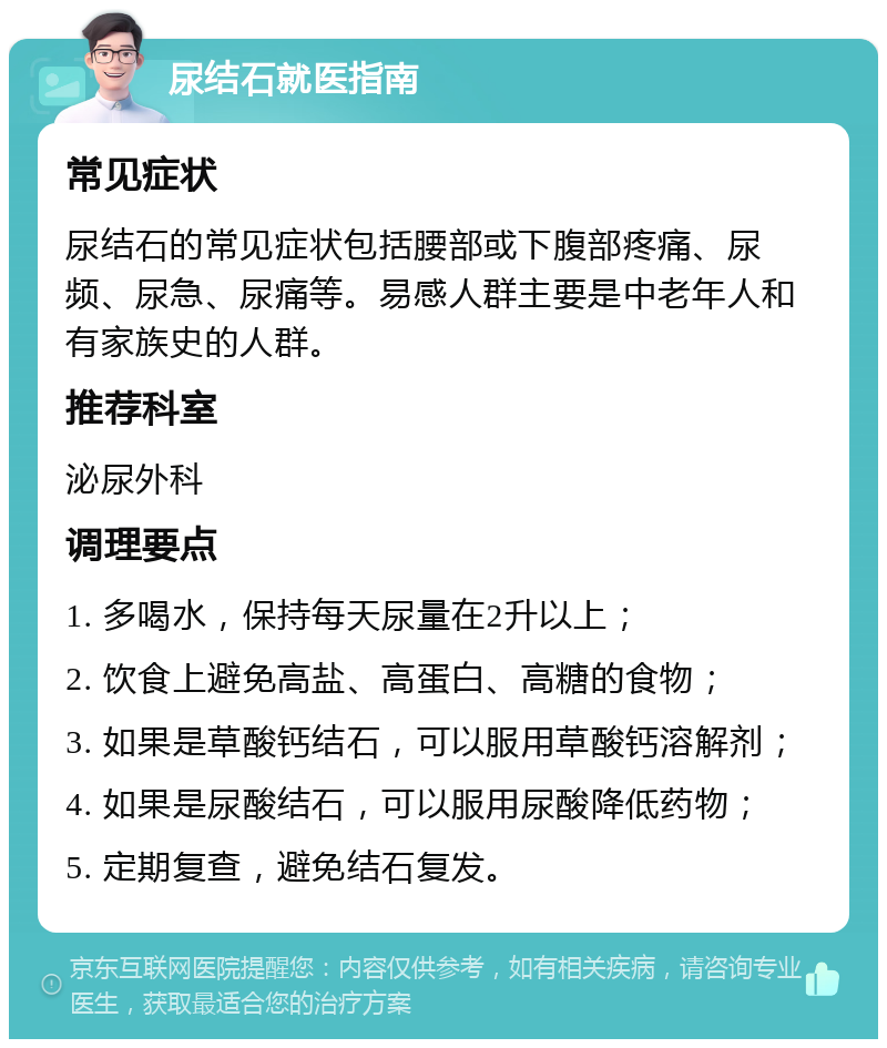 尿结石就医指南 常见症状 尿结石的常见症状包括腰部或下腹部疼痛、尿频、尿急、尿痛等。易感人群主要是中老年人和有家族史的人群。 推荐科室 泌尿外科 调理要点 1. 多喝水，保持每天尿量在2升以上； 2. 饮食上避免高盐、高蛋白、高糖的食物； 3. 如果是草酸钙结石，可以服用草酸钙溶解剂； 4. 如果是尿酸结石，可以服用尿酸降低药物； 5. 定期复查，避免结石复发。