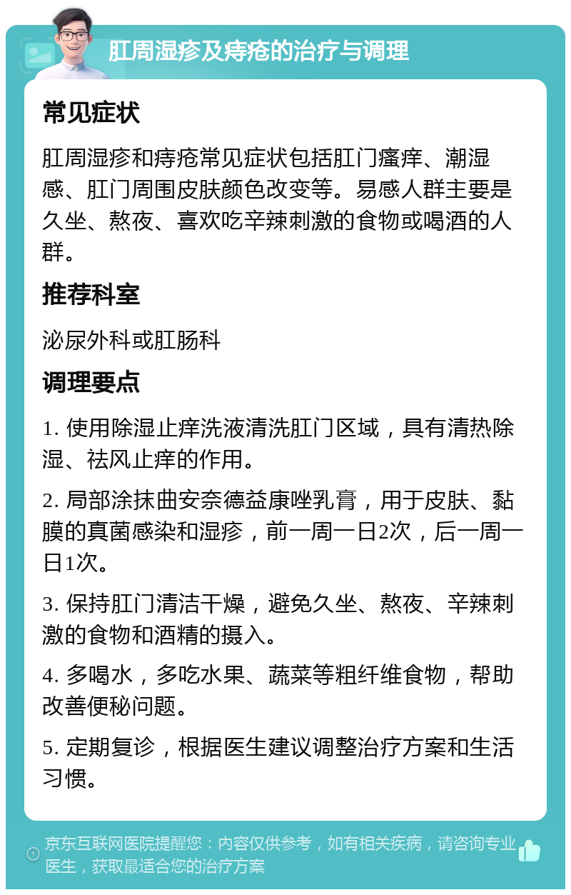 肛周湿疹及痔疮的治疗与调理 常见症状 肛周湿疹和痔疮常见症状包括肛门瘙痒、潮湿感、肛门周围皮肤颜色改变等。易感人群主要是久坐、熬夜、喜欢吃辛辣刺激的食物或喝酒的人群。 推荐科室 泌尿外科或肛肠科 调理要点 1. 使用除湿止痒洗液清洗肛门区域，具有清热除湿、祛风止痒的作用。 2. 局部涂抹曲安奈德益康唑乳膏，用于皮肤、黏膜的真菌感染和湿疹，前一周一日2次，后一周一日1次。 3. 保持肛门清洁干燥，避免久坐、熬夜、辛辣刺激的食物和酒精的摄入。 4. 多喝水，多吃水果、蔬菜等粗纤维食物，帮助改善便秘问题。 5. 定期复诊，根据医生建议调整治疗方案和生活习惯。