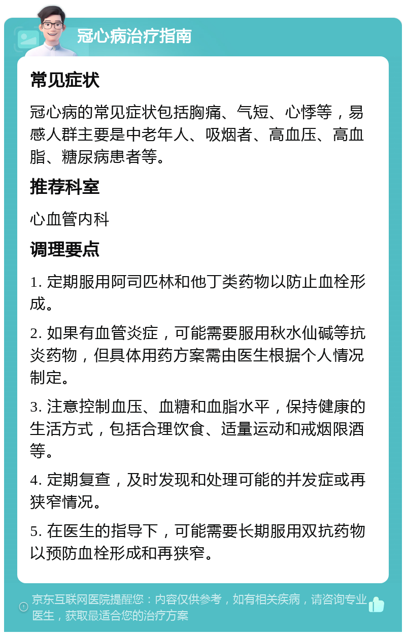 冠心病治疗指南 常见症状 冠心病的常见症状包括胸痛、气短、心悸等，易感人群主要是中老年人、吸烟者、高血压、高血脂、糖尿病患者等。 推荐科室 心血管内科 调理要点 1. 定期服用阿司匹林和他丁类药物以防止血栓形成。 2. 如果有血管炎症，可能需要服用秋水仙碱等抗炎药物，但具体用药方案需由医生根据个人情况制定。 3. 注意控制血压、血糖和血脂水平，保持健康的生活方式，包括合理饮食、适量运动和戒烟限酒等。 4. 定期复查，及时发现和处理可能的并发症或再狭窄情况。 5. 在医生的指导下，可能需要长期服用双抗药物以预防血栓形成和再狭窄。