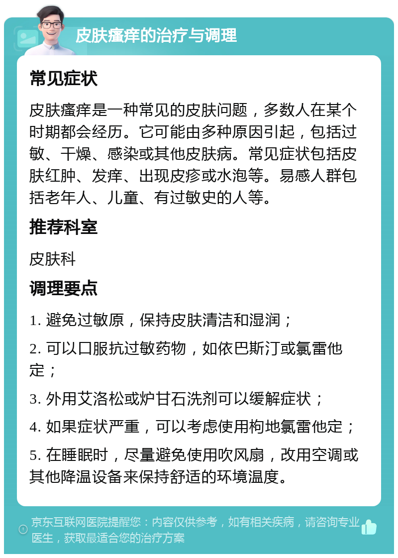 皮肤瘙痒的治疗与调理 常见症状 皮肤瘙痒是一种常见的皮肤问题，多数人在某个时期都会经历。它可能由多种原因引起，包括过敏、干燥、感染或其他皮肤病。常见症状包括皮肤红肿、发痒、出现皮疹或水泡等。易感人群包括老年人、儿童、有过敏史的人等。 推荐科室 皮肤科 调理要点 1. 避免过敏原，保持皮肤清洁和湿润； 2. 可以口服抗过敏药物，如依巴斯汀或氯雷他定； 3. 外用艾洛松或炉甘石洗剂可以缓解症状； 4. 如果症状严重，可以考虑使用枸地氯雷他定； 5. 在睡眠时，尽量避免使用吹风扇，改用空调或其他降温设备来保持舒适的环境温度。