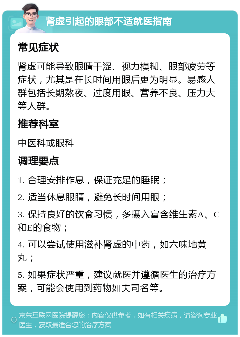 肾虚引起的眼部不适就医指南 常见症状 肾虚可能导致眼睛干涩、视力模糊、眼部疲劳等症状，尤其是在长时间用眼后更为明显。易感人群包括长期熬夜、过度用眼、营养不良、压力大等人群。 推荐科室 中医科或眼科 调理要点 1. 合理安排作息，保证充足的睡眠； 2. 适当休息眼睛，避免长时间用眼； 3. 保持良好的饮食习惯，多摄入富含维生素A、C和E的食物； 4. 可以尝试使用滋补肾虚的中药，如六味地黄丸； 5. 如果症状严重，建议就医并遵循医生的治疗方案，可能会使用到药物如夫司名等。