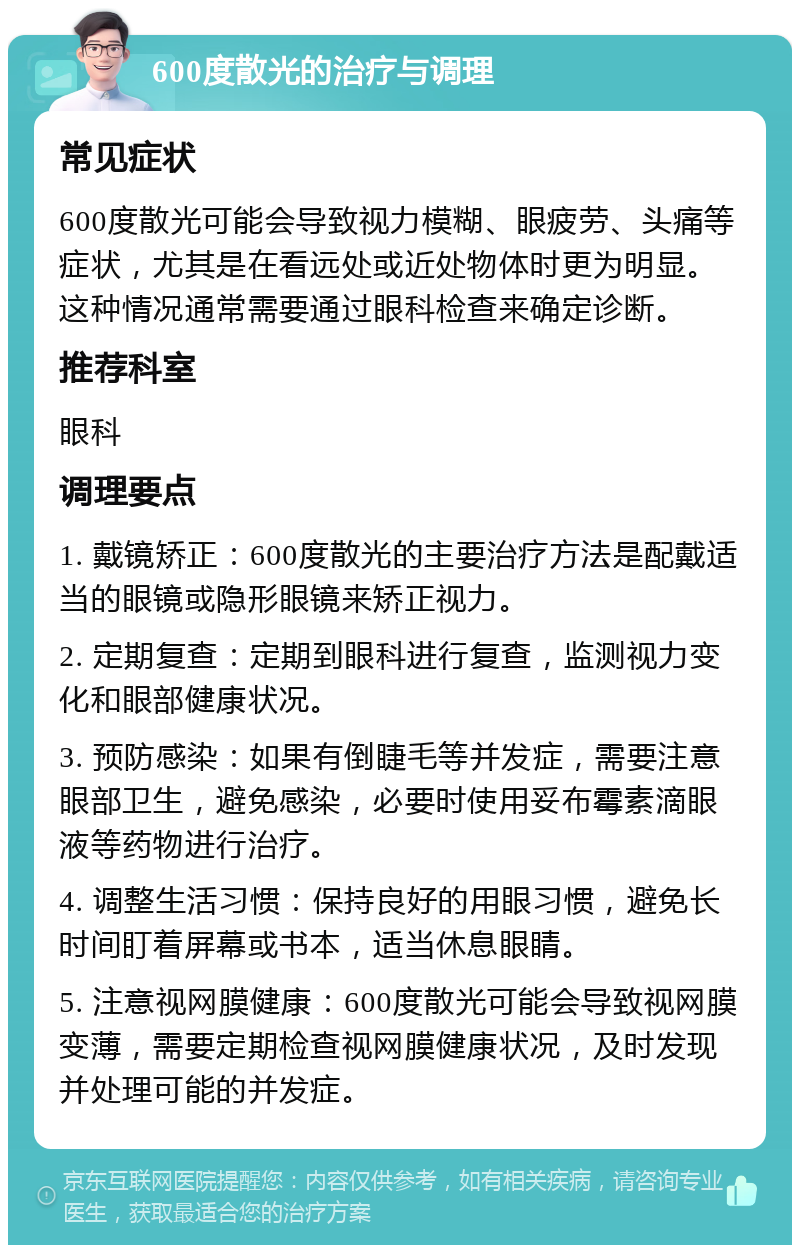 600度散光的治疗与调理 常见症状 600度散光可能会导致视力模糊、眼疲劳、头痛等症状，尤其是在看远处或近处物体时更为明显。这种情况通常需要通过眼科检查来确定诊断。 推荐科室 眼科 调理要点 1. 戴镜矫正：600度散光的主要治疗方法是配戴适当的眼镜或隐形眼镜来矫正视力。 2. 定期复查：定期到眼科进行复查，监测视力变化和眼部健康状况。 3. 预防感染：如果有倒睫毛等并发症，需要注意眼部卫生，避免感染，必要时使用妥布霉素滴眼液等药物进行治疗。 4. 调整生活习惯：保持良好的用眼习惯，避免长时间盯着屏幕或书本，适当休息眼睛。 5. 注意视网膜健康：600度散光可能会导致视网膜变薄，需要定期检查视网膜健康状况，及时发现并处理可能的并发症。