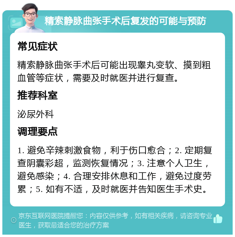 精索静脉曲张手术后复发的可能与预防 常见症状 精索静脉曲张手术后可能出现睾丸变软、摸到粗血管等症状，需要及时就医并进行复查。 推荐科室 泌尿外科 调理要点 1. 避免辛辣刺激食物，利于伤口愈合；2. 定期复查阴囊彩超，监测恢复情况；3. 注意个人卫生，避免感染；4. 合理安排休息和工作，避免过度劳累；5. 如有不适，及时就医并告知医生手术史。