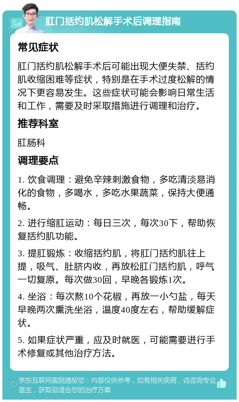 肛门括约肌松解手术后调理指南 常见症状 肛门括约肌松解手术后可能出现大便失禁、括约肌收缩困难等症状，特别是在手术过度松解的情况下更容易发生。这些症状可能会影响日常生活和工作，需要及时采取措施进行调理和治疗。 推荐科室 肛肠科 调理要点 1. 饮食调理：避免辛辣刺激食物，多吃清淡易消化的食物，多喝水，多吃水果蔬菜，保持大便通畅。 2. 进行缩肛运动：每日三次，每次30下，帮助恢复括约肌功能。 3. 提肛锻炼：收缩括约肌，将肛门括约肌往上提，吸气、肚脐内收，再放松肛门括约肌，呼气一切复原。每次做30回，早晚各锻炼1次。 4. 坐浴：每次熬10个花椒，再放一小勺盐，每天早晚两次熏洗坐浴，温度40度左右，帮助缓解症状。 5. 如果症状严重，应及时就医，可能需要进行手术修复或其他治疗方法。