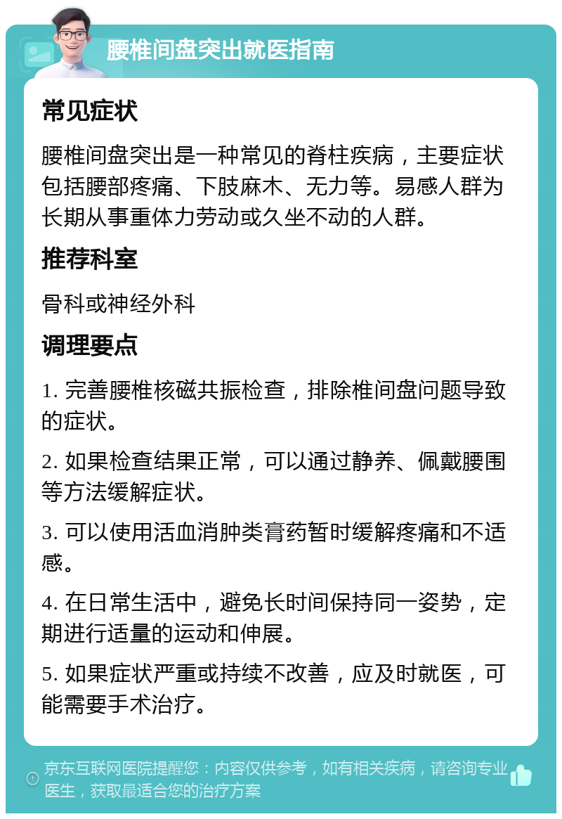 腰椎间盘突出就医指南 常见症状 腰椎间盘突出是一种常见的脊柱疾病，主要症状包括腰部疼痛、下肢麻木、无力等。易感人群为长期从事重体力劳动或久坐不动的人群。 推荐科室 骨科或神经外科 调理要点 1. 完善腰椎核磁共振检查，排除椎间盘问题导致的症状。 2. 如果检查结果正常，可以通过静养、佩戴腰围等方法缓解症状。 3. 可以使用活血消肿类膏药暂时缓解疼痛和不适感。 4. 在日常生活中，避免长时间保持同一姿势，定期进行适量的运动和伸展。 5. 如果症状严重或持续不改善，应及时就医，可能需要手术治疗。