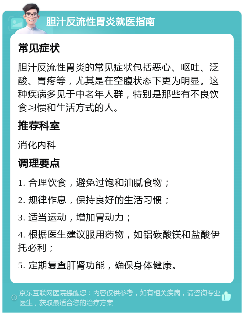 胆汁反流性胃炎就医指南 常见症状 胆汁反流性胃炎的常见症状包括恶心、呕吐、泛酸、胃疼等，尤其是在空腹状态下更为明显。这种疾病多见于中老年人群，特别是那些有不良饮食习惯和生活方式的人。 推荐科室 消化内科 调理要点 1. 合理饮食，避免过饱和油腻食物； 2. 规律作息，保持良好的生活习惯； 3. 适当运动，增加胃动力； 4. 根据医生建议服用药物，如铝碳酸镁和盐酸伊托必利； 5. 定期复查肝肾功能，确保身体健康。