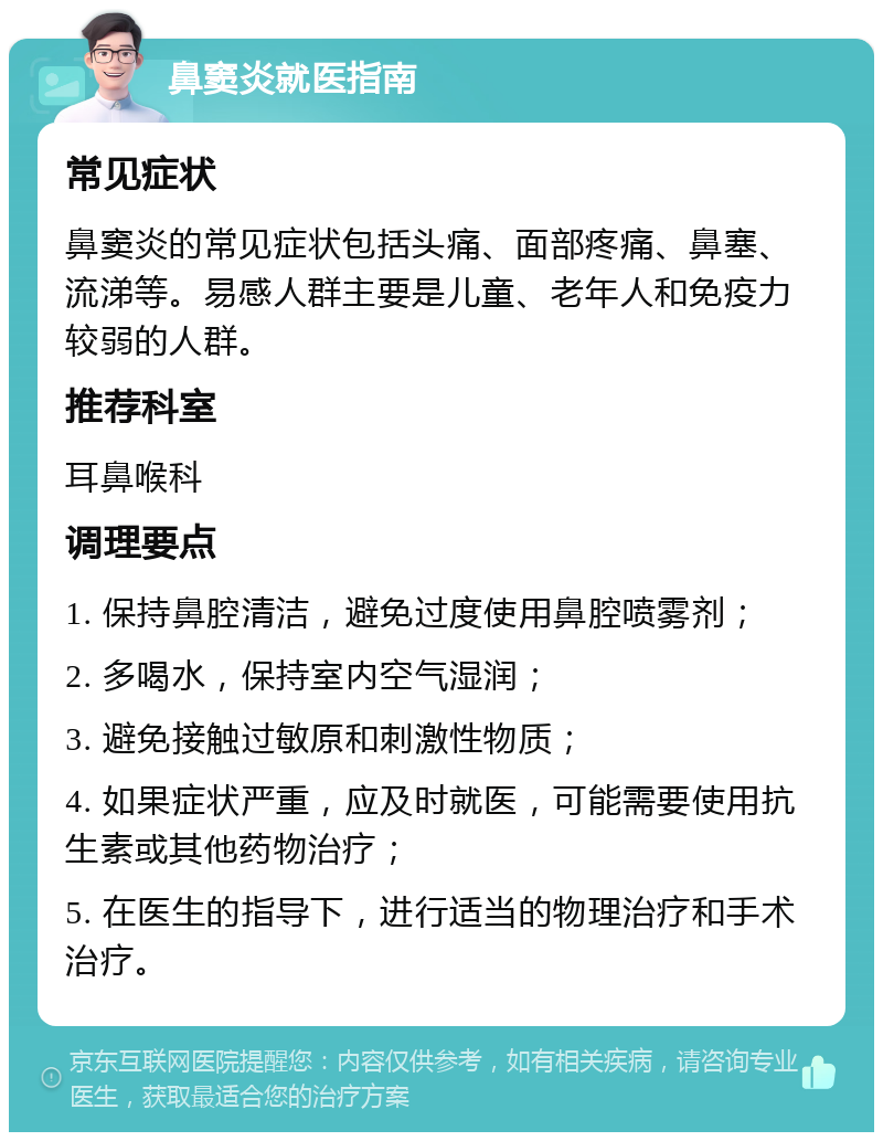 鼻窦炎就医指南 常见症状 鼻窦炎的常见症状包括头痛、面部疼痛、鼻塞、流涕等。易感人群主要是儿童、老年人和免疫力较弱的人群。 推荐科室 耳鼻喉科 调理要点 1. 保持鼻腔清洁，避免过度使用鼻腔喷雾剂； 2. 多喝水，保持室内空气湿润； 3. 避免接触过敏原和刺激性物质； 4. 如果症状严重，应及时就医，可能需要使用抗生素或其他药物治疗； 5. 在医生的指导下，进行适当的物理治疗和手术治疗。