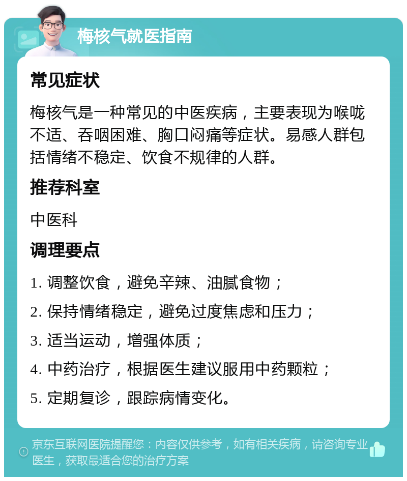 梅核气就医指南 常见症状 梅核气是一种常见的中医疾病，主要表现为喉咙不适、吞咽困难、胸口闷痛等症状。易感人群包括情绪不稳定、饮食不规律的人群。 推荐科室 中医科 调理要点 1. 调整饮食，避免辛辣、油腻食物； 2. 保持情绪稳定，避免过度焦虑和压力； 3. 适当运动，增强体质； 4. 中药治疗，根据医生建议服用中药颗粒； 5. 定期复诊，跟踪病情变化。