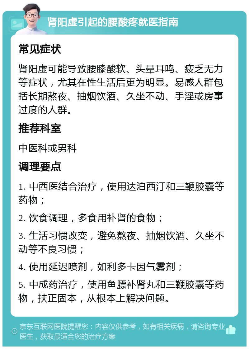 肾阳虚引起的腰酸疼就医指南 常见症状 肾阳虚可能导致腰膝酸软、头晕耳鸣、疲乏无力等症状，尤其在性生活后更为明显。易感人群包括长期熬夜、抽烟饮酒、久坐不动、手淫或房事过度的人群。 推荐科室 中医科或男科 调理要点 1. 中西医结合治疗，使用达泊西汀和三鞭胶囊等药物； 2. 饮食调理，多食用补肾的食物； 3. 生活习惯改变，避免熬夜、抽烟饮酒、久坐不动等不良习惯； 4. 使用延迟喷剂，如利多卡因气雾剂； 5. 中成药治疗，使用鱼膘补肾丸和三鞭胶囊等药物，扶正固本，从根本上解决问题。