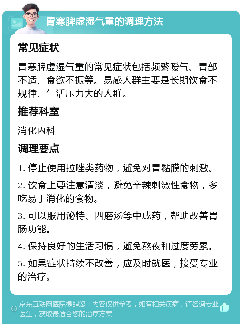 胃寒脾虚湿气重的调理方法 常见症状 胃寒脾虚湿气重的常见症状包括频繁嗳气、胃部不适、食欲不振等。易感人群主要是长期饮食不规律、生活压力大的人群。 推荐科室 消化内科 调理要点 1. 停止使用拉唑类药物，避免对胃黏膜的刺激。 2. 饮食上要注意清淡，避免辛辣刺激性食物，多吃易于消化的食物。 3. 可以服用泌特、四磨汤等中成药，帮助改善胃肠功能。 4. 保持良好的生活习惯，避免熬夜和过度劳累。 5. 如果症状持续不改善，应及时就医，接受专业的治疗。