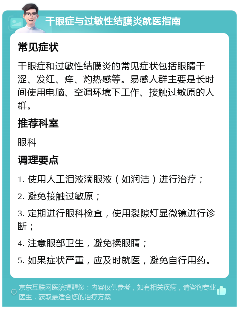 干眼症与过敏性结膜炎就医指南 常见症状 干眼症和过敏性结膜炎的常见症状包括眼睛干涩、发红、痒、灼热感等。易感人群主要是长时间使用电脑、空调环境下工作、接触过敏原的人群。 推荐科室 眼科 调理要点 1. 使用人工泪液滴眼液（如润洁）进行治疗； 2. 避免接触过敏原； 3. 定期进行眼科检查，使用裂隙灯显微镜进行诊断； 4. 注意眼部卫生，避免揉眼睛； 5. 如果症状严重，应及时就医，避免自行用药。